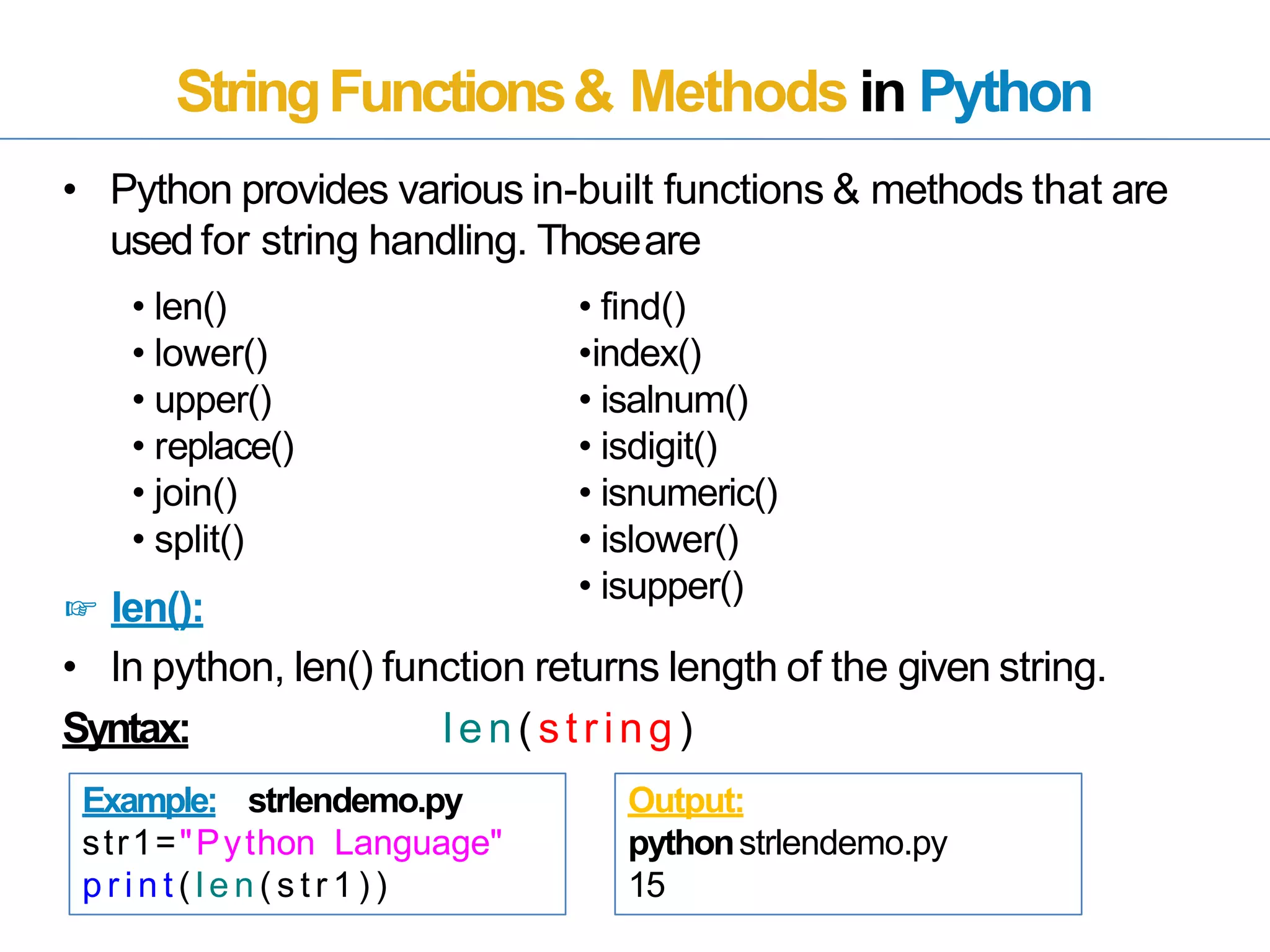 StringFunctions& Methods in Python
• Python provides various in-built functions & methods that are
used for string handling. Thoseare
• In python, len() function returns length of the given string.
Syntax: len(string)
• len()
• lower()
• upper()
• replace()
• join()
• split()
☞ len():
• find()
•index()
• isalnum()
• isdigit()
• isnumeric()
• islower()
• isupper()
Example: strlendemo.py
str1="Python Language"
p r i n t ( l e n ( s t r 1 ) )
Output:
pythonstrlendemo.py
15
 
