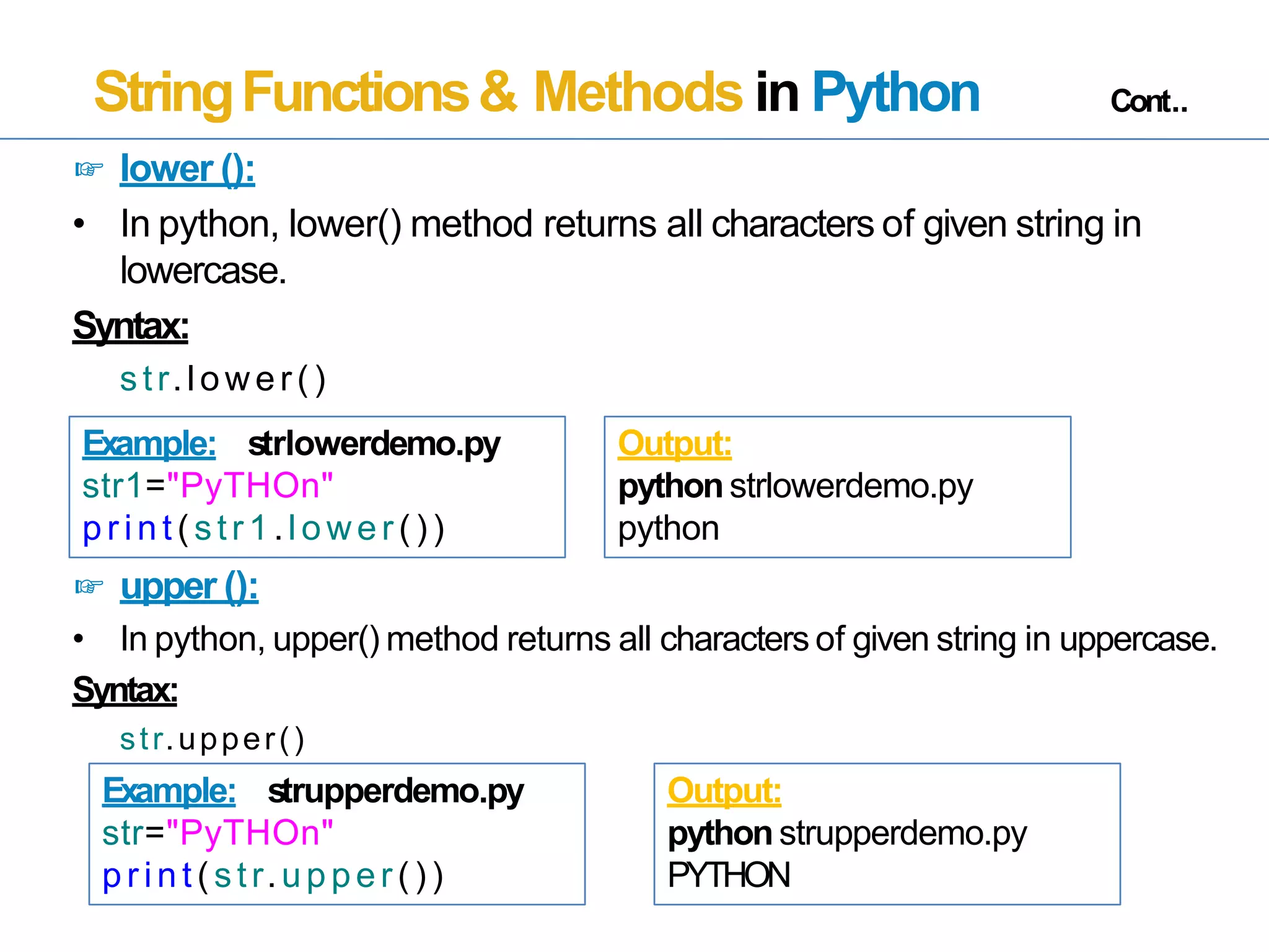 StringFunctions& Methods in Python Cont..
☞ lower ():
• In python, lower() method returns all characters of given string in
lowercase.
Syntax:
str.lower()
☞ upper ():
• In python, upper() method returns all characters of given string in uppercase.
Syntax:
str.upper()
Example: strlowerdemo.py
str1="PyTHOn"
pr int (str1.lower())
Output:
pythonstrlowerdemo.py
python
Example: strupperdemo.py
str="PyTHOn"
pr int (str.upper())
Output:
python strupperdemo.py
PYTHON
 