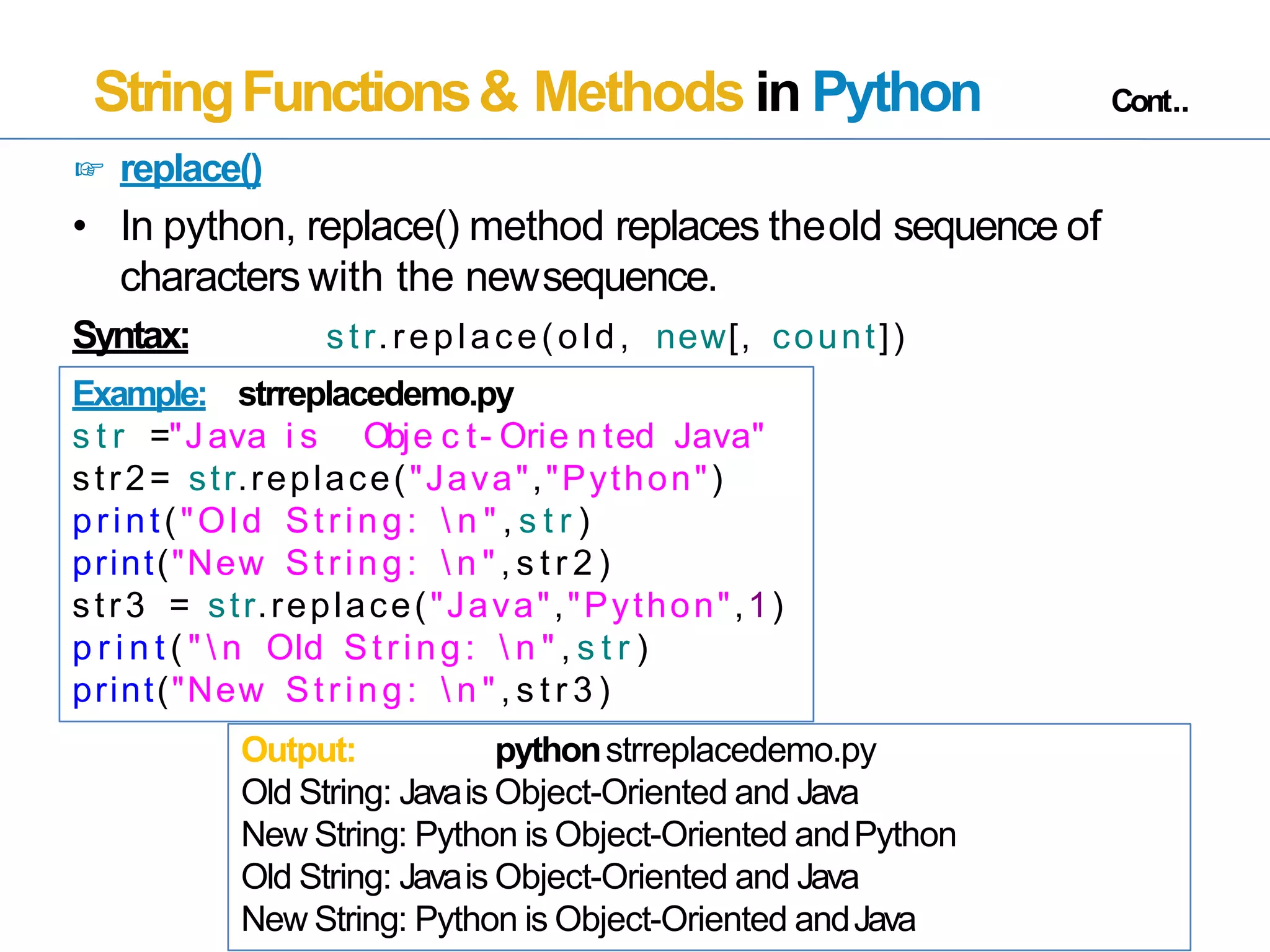 StringFunctions& Methods in Python Cont..
☞ replace()
• In python, replace() method replaces theold sequence of
characters with the newsequence.
Syntax: str.replace(old, new[, count])
Example: strreplacedemo.py
s t r ="Java i s Obje c t- Orie n ted Java"
str2= str.replace("Java","Python")
print("Old String:  n " , s t r )
print("New String:  n " , s t r 2 )
str3 = str.replace("Java","Python",1)
p r i n t ( "  n Old String:  n " , s t r )
print("New String:  n " , s t r 3 )
Output: pythonstrreplacedemo.py
Old String: Javais Object-Oriented and Java
New String: Python is Object-Oriented andPython
Old String: Javais Object-Oriented and Java
New String: Python is Object-Oriented andJava
 