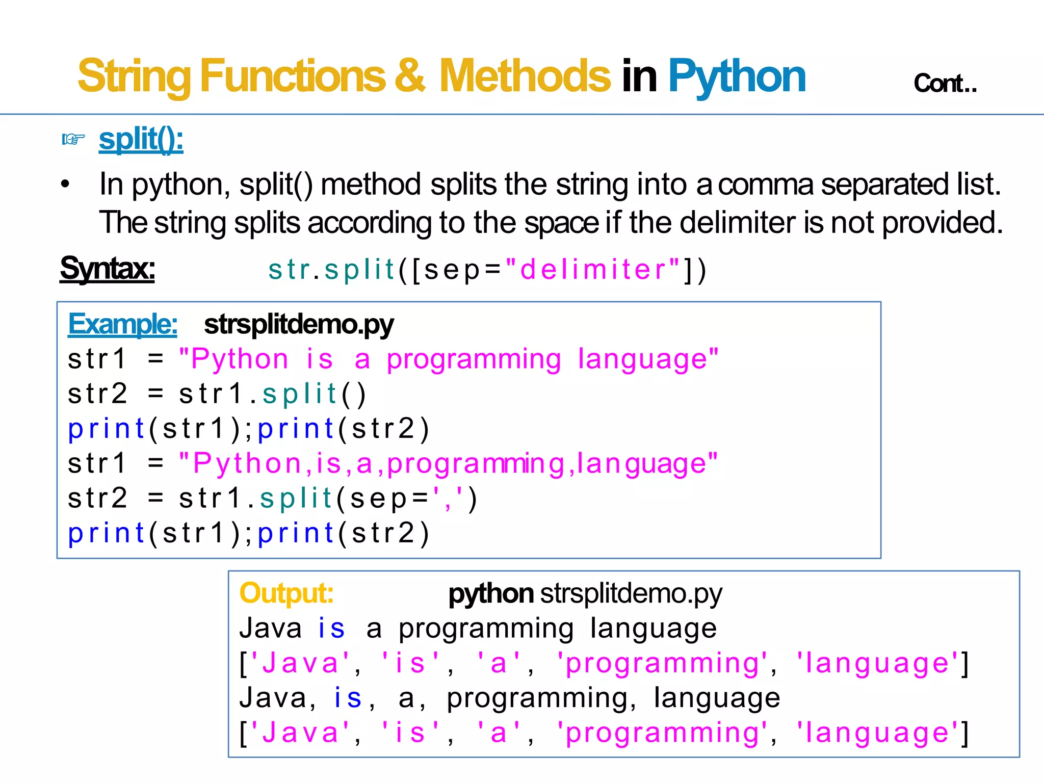 StringFunctions& Methods in Python Cont..
☞ split():
• In python, split() method splits the string into acomma separated list.
The string splits according to the spaceif the delimiter is not provided.
Syntax: s tr.s plit ( [s ep= "delimiter " ])
Example: strsplitdemo.py
str1 = "Python i s a programming language"
str2 = s t r 1 . s p l i t ( )
p r i n t ( s t r 1 ) ; p r i n t ( s t r 2 )
str1 = "Python,is,a,programming,language"
str2 = s t r 1 . s p l i t ( s e p = ' , ' )
p r i n t ( s t r 1 ) ; p r i n t ( s t r 2 )
Output: python strsplitdemo.py
Java i s a programming language
[ ' J a v a ' , ' i s ' , ' a ' , 'programming', 'language']
Java, i s , a, programming, language
[ ' J a v a ' , ' i s ' , ' a ' , 'programming', 'language']
 