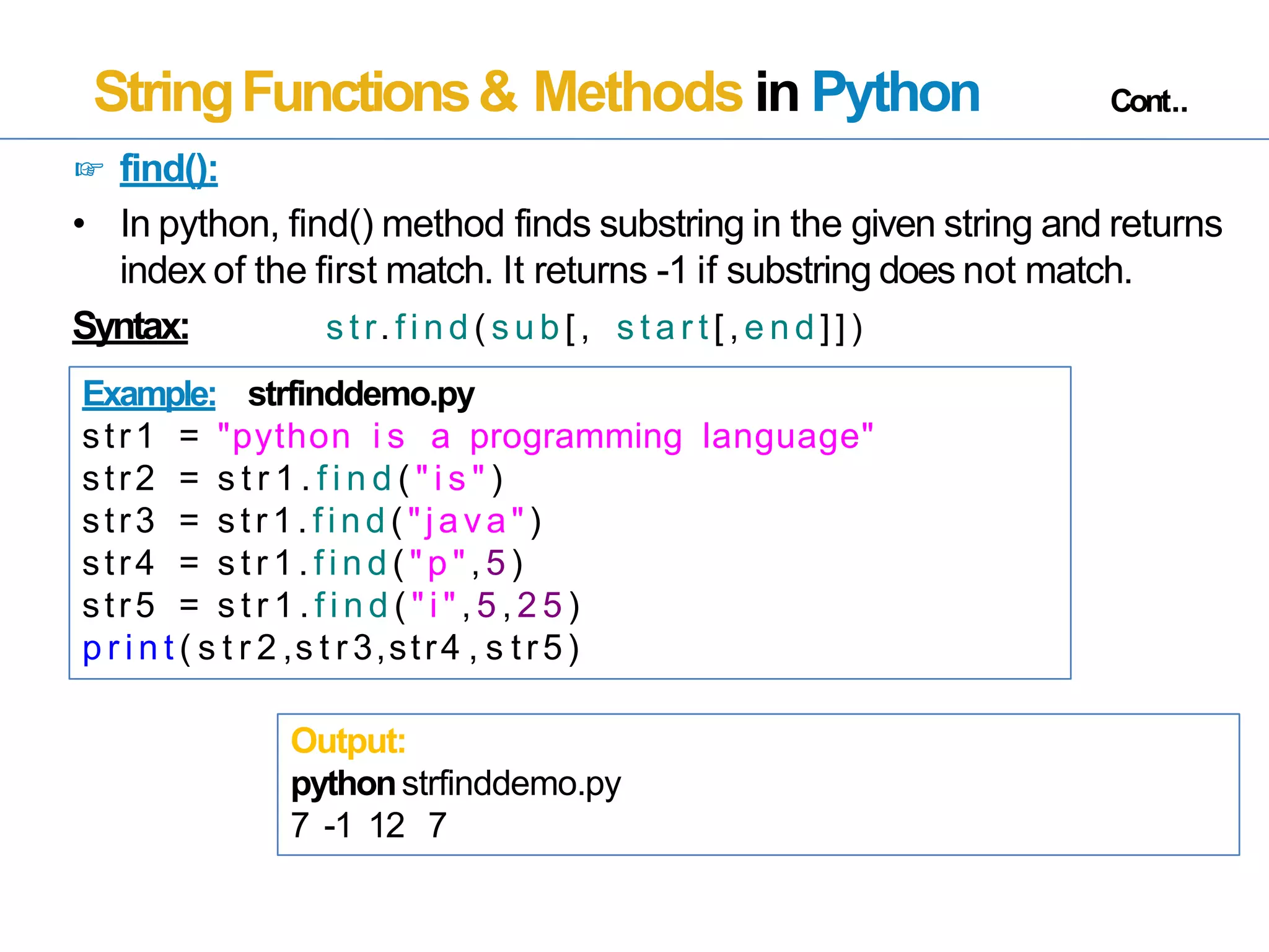 StringFunctions& Methods in Python Cont..
☞ find():
• In python, find() method finds substring in the given string and returns
index of the first match. It returns -1 if substring does not match.
Syntax: s t r. f i n d ( s u b [ , s t a r t [ , e n d ] ] )
Example: strfinddemo.py
str1 = "python i s a programming language"
str2 = s t r 1 . f i n d ( " i s " )
str3 = s tr1. find ( "java" )
str4 = s t r 1 . f i n d ( " p " , 5 )
str5 = s t r 1 . f i n d ( " i " , 5 , 2 5 )
p r i n t ( s t r 2 ,s t r 3,str4 , s tr5)
Output:
pythonstrfinddemo.py
7 -1 12 7
 
