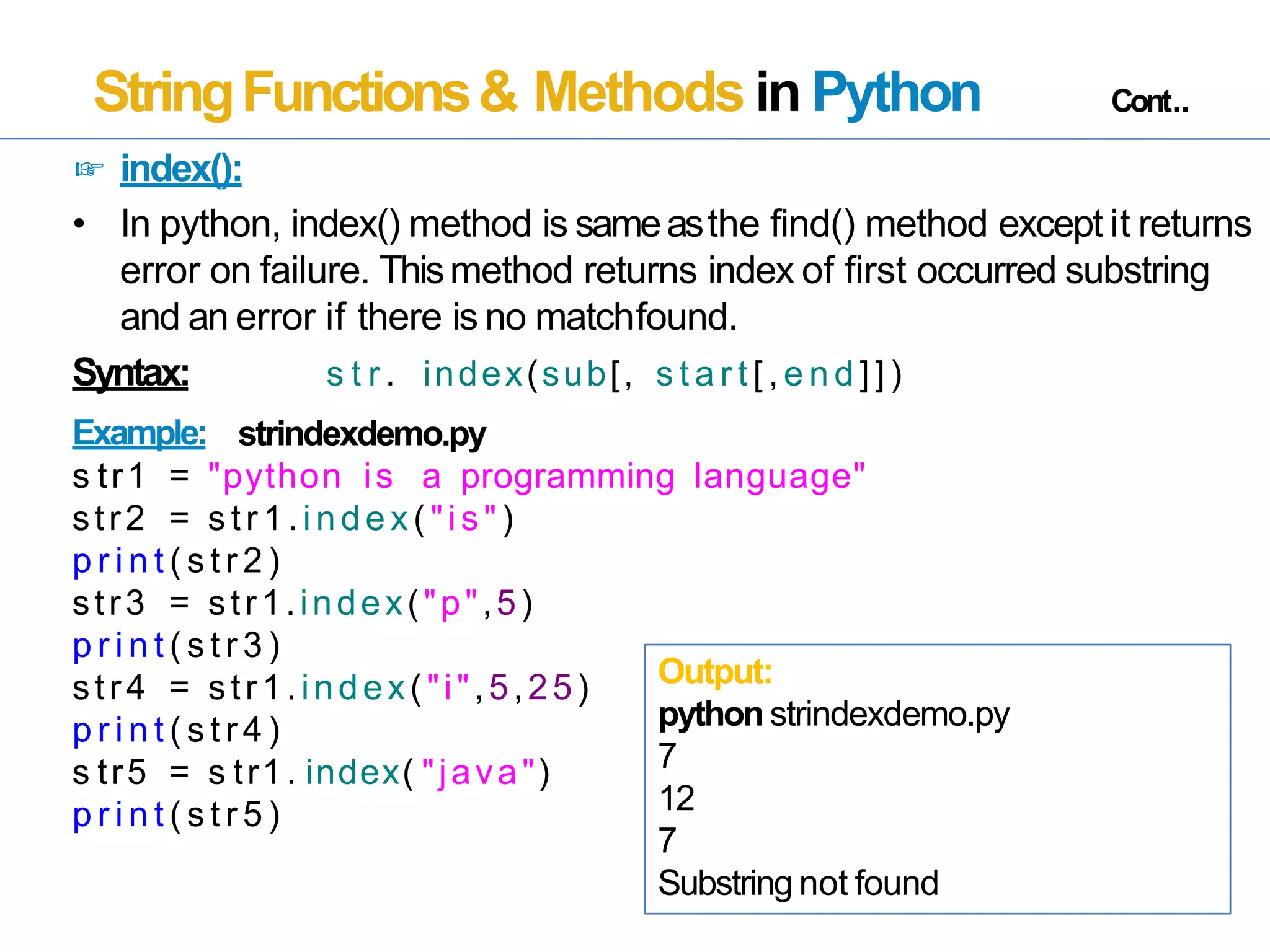 StringFunctions& Methods in Python Cont..
☞ index():
• In python, index() method is sameasthe find() method except it returns
error on failure. Thismethod returns index of first occurred substring
and an error if there is no matchfound.
Syntax:
Example:
s t r . index(sub[, s t a r t [ , e n d ] ] )
strindexdemo.py
s tr1 = "python is a programming language"
str2 = s tr 1. index ("is" )
p r i n t ( s t r 2 )
str3 = str1.index("p",5)
p r i n t ( s t r 3 )
str4 = str1.index("i",5,25)
p r i n t ( s t r 4 )
s tr5 = s tr1. index( "java")
p r i n t ( s t r 5 )
Output:
pythonstrindexdemo.py
7
12
7
Substring not found
 