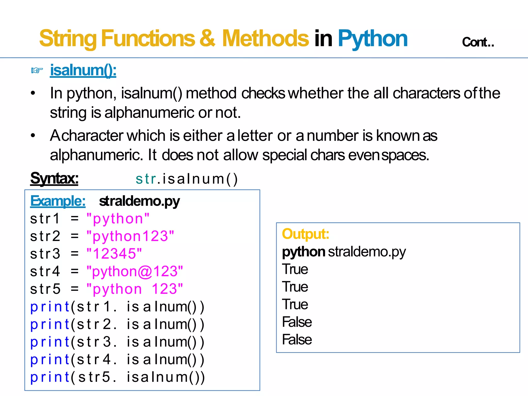 StringFunctions& Methods in Python Cont..
☞ isalnum():
• In python, isalnum() method checkswhether the all characters ofthe
string is alphanumeric or not.
• Acharacter which is either aletter or anumber is knownas
alphanumeric. It does not allow special chars evenspaces.
Syntax: str.isalnum()
Example: straldemo.py
str1 = "python"
str2 = "python123"
str3 = "12345"
str4 = "python@123"
str5 = "python 123"
p r i n t(s t r 1. is a lnum() )
p r i n t(s t r 2. is a lnum() )
p r i n t(s t r 3. is a lnum() )
p r i n t(s t r 4. is a lnum() )
p r i n t( s tr 5 . isa lnum())
Output:
pythonstraldemo.py
True
True
True
False
False
 