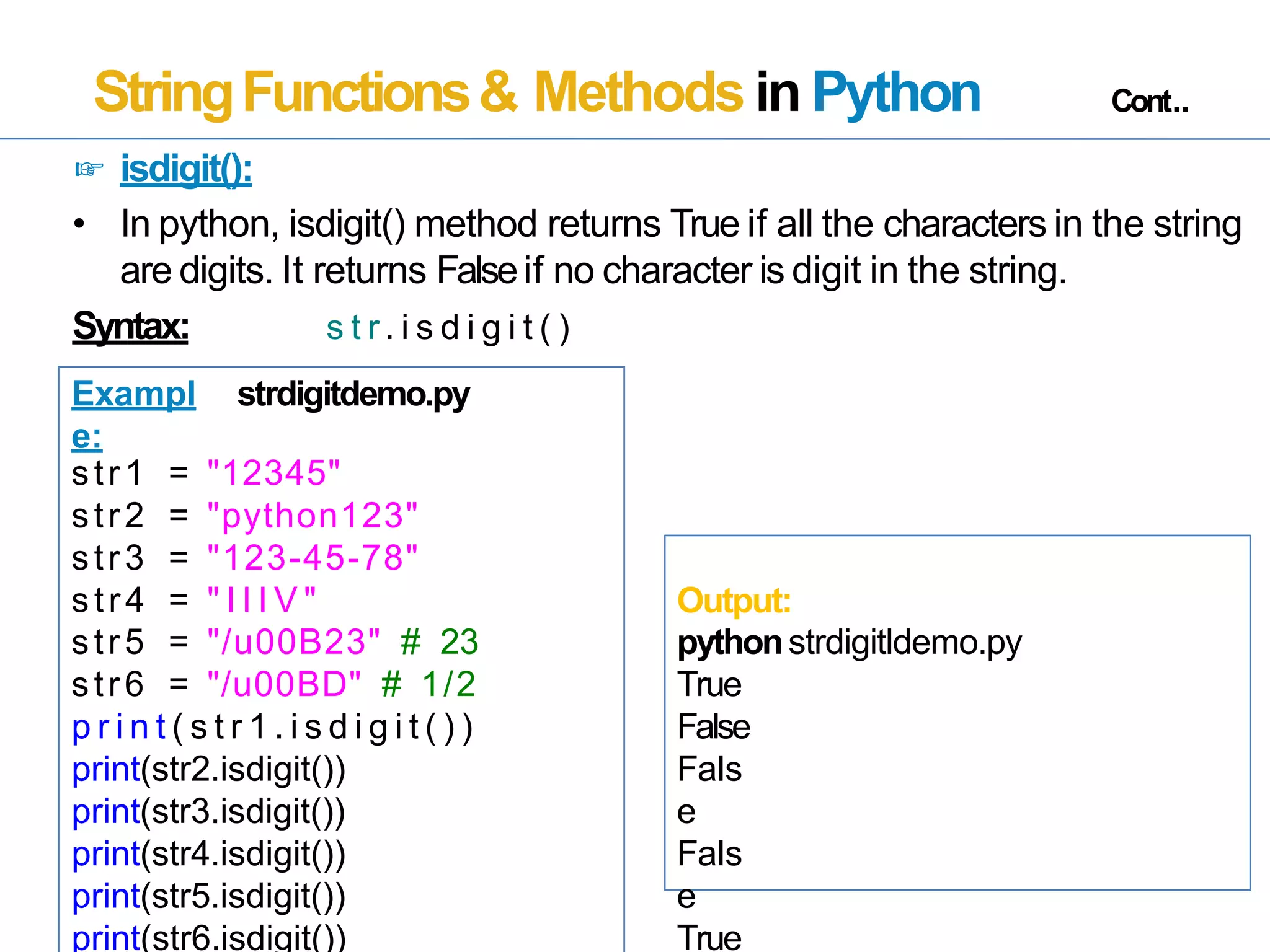 StringFunctions& Methods in Python Cont..
☞ isdigit():
• In python, isdigit() method returns True if all the characters in the string
are digits. It returns Falseif no character is digit in the string.
Syntax: s t r. i s d i g i t ( )
Exampl
e:
strdigitdemo.py
str1 = "12345"
str2 = "python123"
str3 =
str4 =
"123-45-78"
" I I I V " Output:
str5 =
str6 =
"/u00B23" # 23
"/u00BD" # 1/2
pythonstrdigitldemo.py
True
p r i n t ( s t r 1 . i s d i g i t ( ) )
print(str2.isdigit())
print(str3.isdigit())
print(str4.isdigit())
print(str5.isdigit())
print(str6.isdigit())
False
Fals
e
Fals
e
True
 