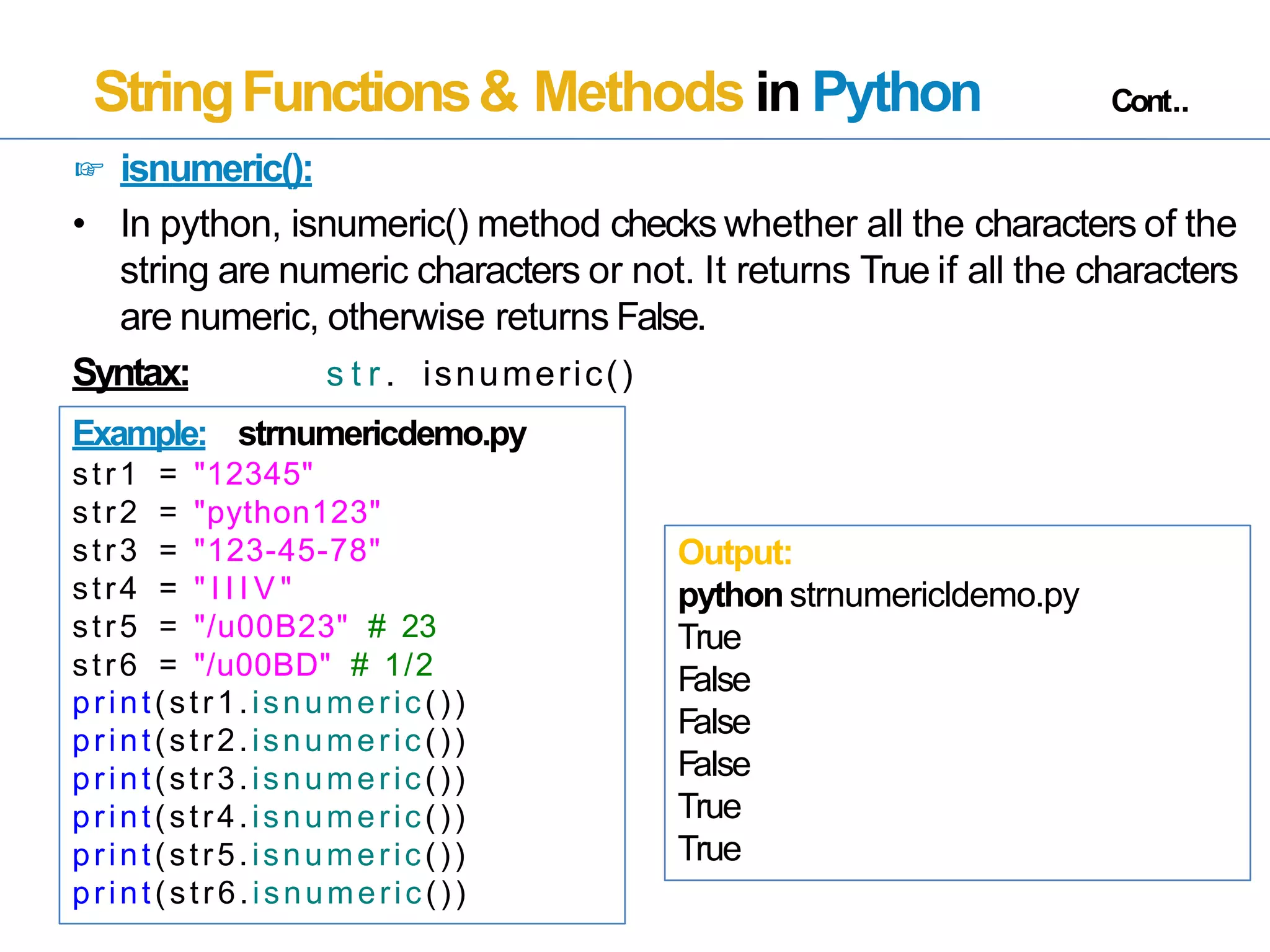 StringFunctions& Methods in Python Cont..
☞ isnumeric():
• In python, isnumeric() method checks whether all the characters of the
string are numeric characters or not. It returns True if all the characters
are numeric, otherwise returns False.
Syntax: s t r . isnumeric()
Example: strnumericdemo.py
str1 = "12345"
str2 = "python123"
str3 = "123-45-78"
str4 = " I I I V "
str5 = "/u00B23" # 23
str6 = "/u00BD" # 1/2
print(str1.isnumeric())
print(str2.isnumeric())
print(str3.isnumeric())
print(str4.isnumeric())
print(str5.isnumeric())
print(str6.isnumeric())
Output:
pythonstrnumericldemo.py
True
False
False
False
True
True
 