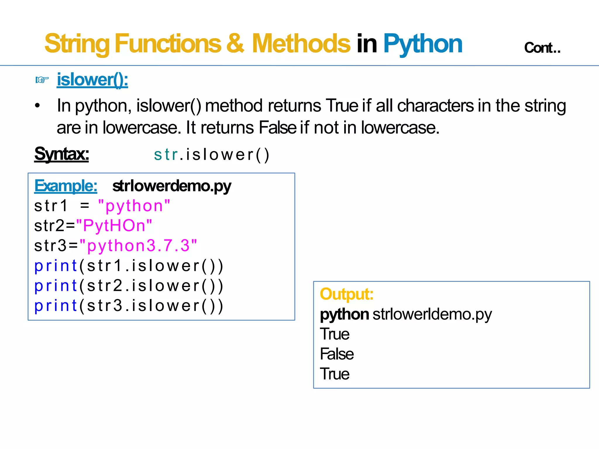 StringFunctions& Methods in Python Cont..
☞ islower():
• In python, islower() method returns True if all characters in the string
are in lowercase. It returns Falseif not in lowercase.
Syntax: s tr.is low er ( )
Example: strlowerdemo.py
str1 = "python"
str2="PytHOn"
str3="python3.7.3"
p r in t( s tr 1.is low er ( ) )
p r in t( s tr 2.is low er ( ) )
p r in t( s tr 3.is low er ( ) )
Output:
python strlowerldemo.py
True
False
True
 