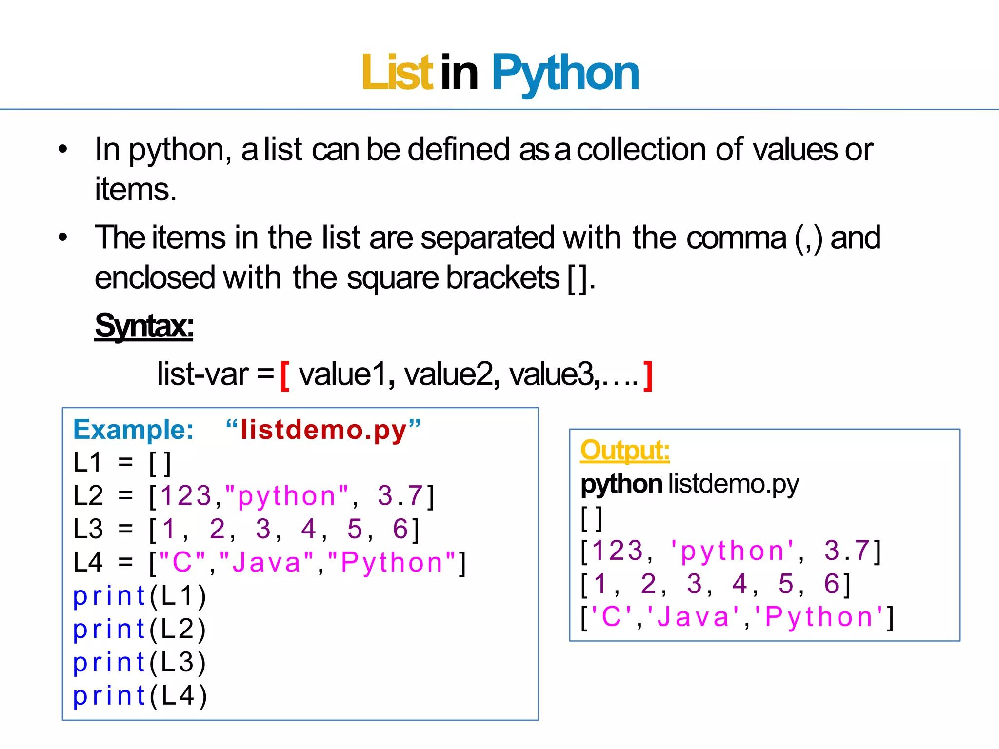 Listin Python
• In python, alist canbe defined asacollection of values or
items.
• Theitems in the list are separated with the comma (,) and
enclosed with the square brackets [].
Syntax:
list-var =[ value1, value2, value3,….]
Example: “listdemo.py”
L1 = [ ]
L2 = [123,"python", 3.7]
L3 = [ 1 , 2, 3, 4, 5, 6]
L4 = ["C","Java","Python"]
p r i n t (L1)
p r i n t (L2)
p r i n t (L3)
p r i n t (L4)
Output:
pythonlistdemo.py
[ ]
[123, 'python', 3.7]
[ 1 , 2, 3, 4, 5, 6]
[ ' C ' , ' J a v a ' , ' P y t h o n ' ]
 