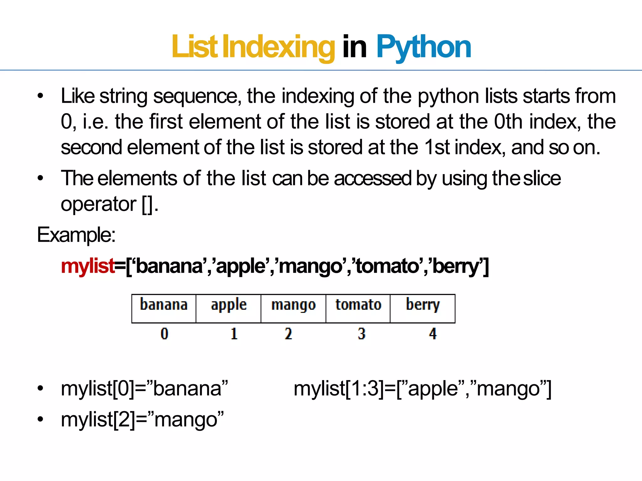 ListIndexingin Python
• Like string sequence, the indexing of the python lists starts from
0, i.e. the first element of the list is stored at the 0th index, the
second element of the list is stored at the 1st index, and soon.
• Theelements of the list canbe accessedby using theslice
operator [].
Example:
mylist=[‘banana’,’apple’,’mango’,’tomato’,’berry’]
• mylist[0]=”banana”
• mylist[2]=”mango”
mylist[1:3]=[”apple”,”mango”]
 