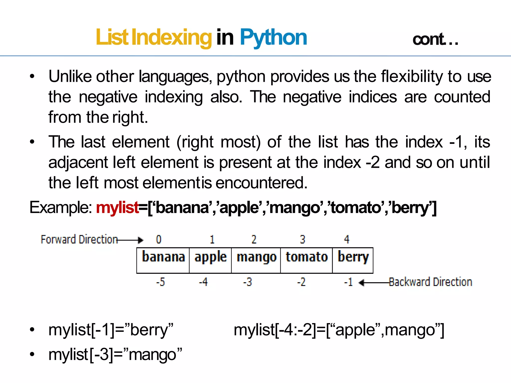 ListIndexingin Python cont…
• Unlike other languages, python provides us the flexibility to use
the negative indexing also. The negative indices are counted
from the right.
• The last element (right most) of the list has the index -1, its
adjacent left element is present at the index -2 and so on until
the left most elementis encountered.
Example: mylist=[‘banana’,’apple’,’mango’,’tomato’,’berry’]
• mylist[-1]=”berry”
• mylist[-3]=”mango”
mylist[-4:-2]=[“apple”,mango”]
 
