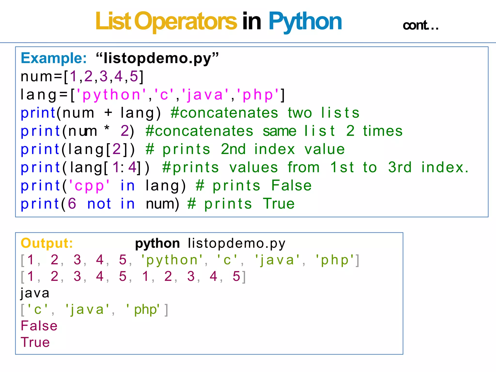 ListOperatorsin Python cont…
Example: “listopdemo.py”
num=[1,2,3,4,5]
l a n g = [ ' p y t h o n ' , ' c ' , ' j a v a ' , ' p h p ' ]
print(num + lang) #concatenates two l i s t s
p r i n t (num * 2) #concatenates same l i s t 2 times
print (lang[ 2]) # prints 2nd index value
p r i n t ( lang[ 1: 4] ) #prints values from 1st to 3rd index.
p r i n t ( ' c p p ' i n lang) # prints False
print(6 not i n num) # prints True
Output: python listopdemo.py
[ 1 , 2, 3, 4, 5, 'python' , ' c ' , ' j a v a ' , ' p h p ' ]
[ 1 , 2, 3, 4, 5, 1, 2, 3, 4, 5]
java
[ ' c ' , ' j a v a ' , ' php' ]
False
True
 