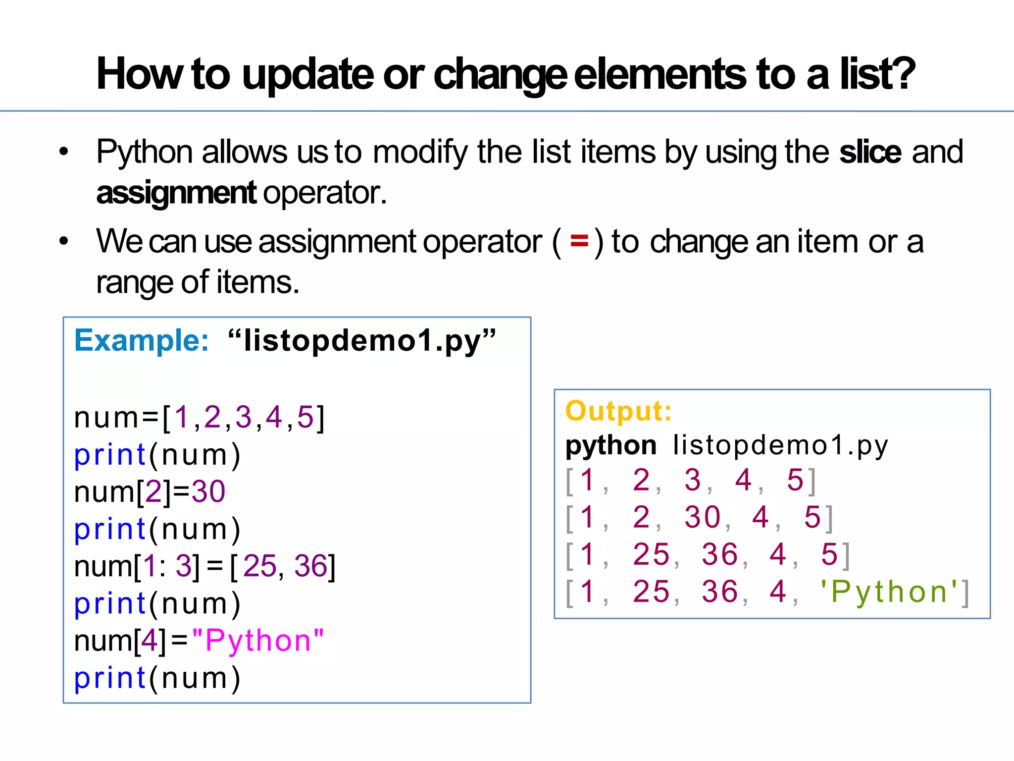 Howto updateor changeelements to a list?
• Python allows usto modify the list items by using the slice and
assignment operator.
• Wecan useassignment operator ( =) to change an item or a
range of items.
Example: “listopdemo1.py”
num=[1,2,3,4,5]
print(num)
num[2]=30
print(num)
num[1: 3] = [ 25, 36]
print(num)
num[4]="Python"
print(num)
Output:
python listopdemo1.py
[ 1 , 2, 3, 4, 5]
[ 1 , 2, 30, 4, 5]
[ 1 , 25, 36, 4, 5]
[ 1 , 25, 36, 4, 'Python']
 