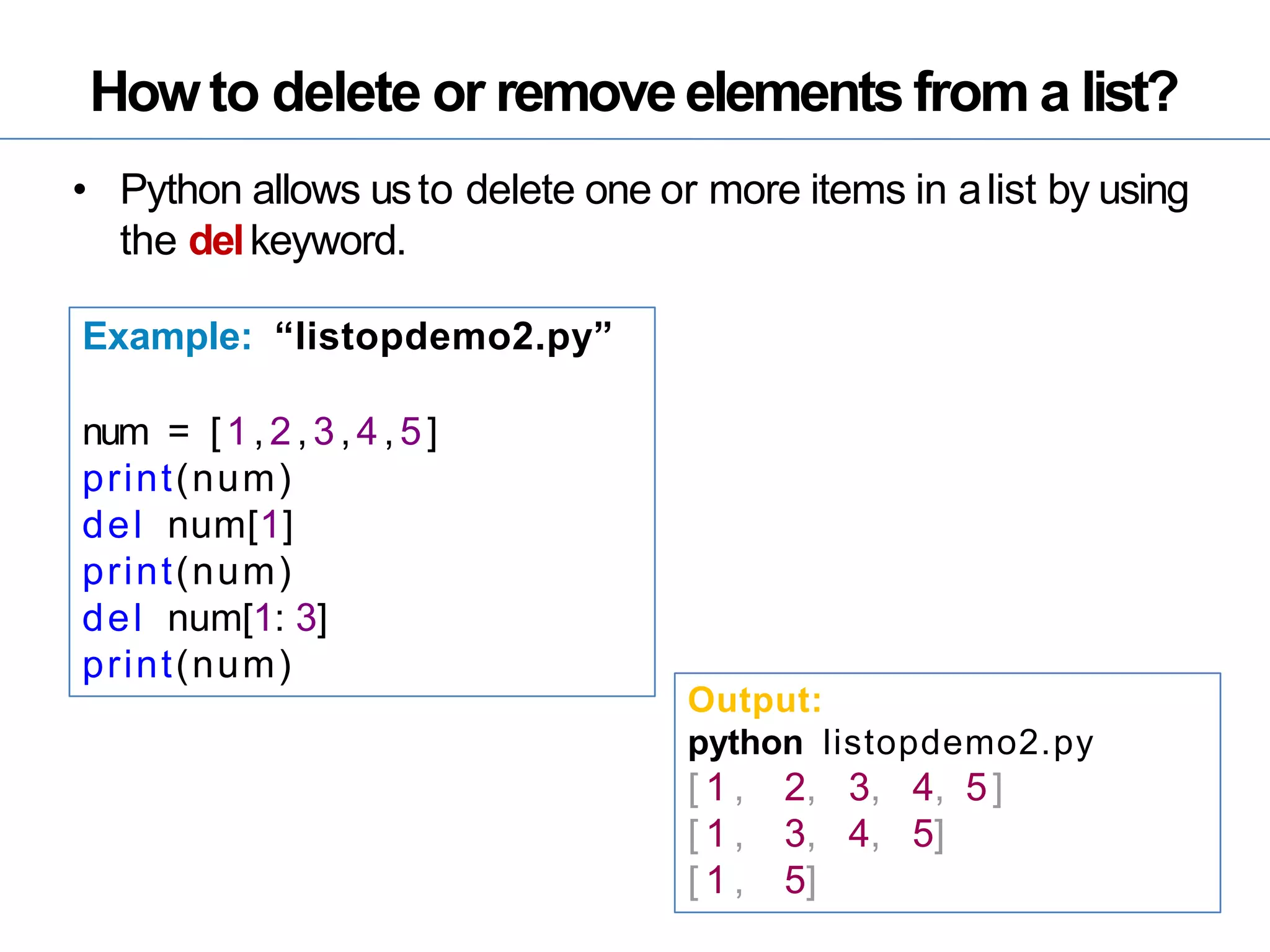 Howto delete or removeelements from a list?
• Python allows usto delete one or more items in alist by using
the delkeyword.
Example: “listopdemo2.py”
num = [1,2,3,4,5]
print(num)
del num[1]
print(num)
del num[1: 3]
print(num)
Output:
python listopdemo2.py
[ 1 , 2, 3, 4, 5]
[ 1 , 3, 4, 5]
[ 1 , 5]
 
