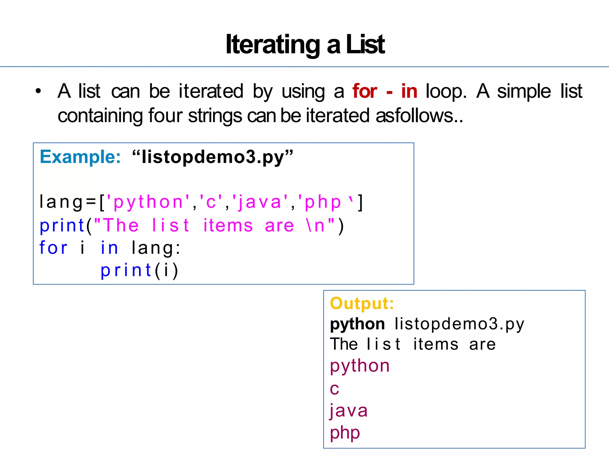 Iterating aList
• A list can be iterated by using a for - in loop. A simple list
containing four strings can be iterated asfollows..
Example: “listopdemo3.py”
lang=[ 'python' ,'c','java' , 'php ‘]
print("The l i s t items are  n " )
f o r i i n lang:
p r i n t ( i )
Output:
python listopdemo3.py
The l i s t items are
python
c
java
php
 