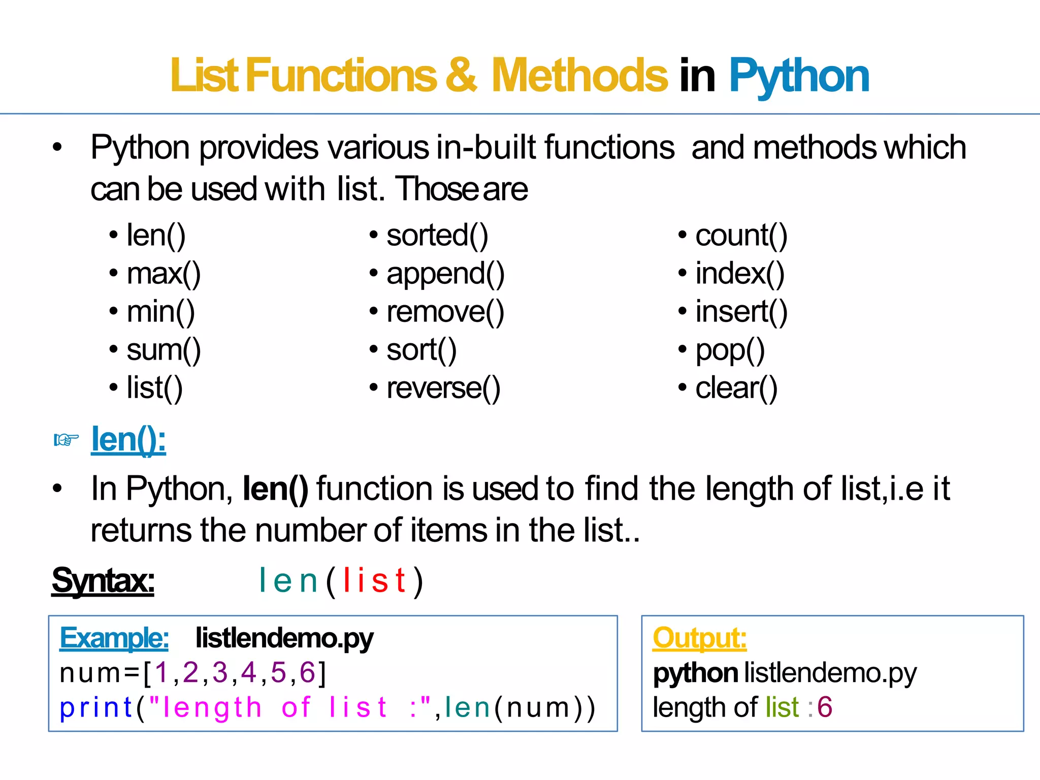 ListFunctions& Methods in Python
• Python provides various in-built functions and methods which
canbe used with list. Thoseare
• len()
• max()
• min()
• sum()
• list()
☞ len():
• In Python, len() function is used to find the length of list,i.e it
returns the number of items in the list..
Syntax: l e n ( l i s t )
Example: listlendemo.py
num=[1,2,3,4,5,6]
print("length of l i s t :",len(num))
Output:
pythonlistlendemo.py
length of list :6
• sorted()
• append()
• remove()
• sort()
• reverse()
• count()
• index()
• insert()
• pop()
• clear()
 