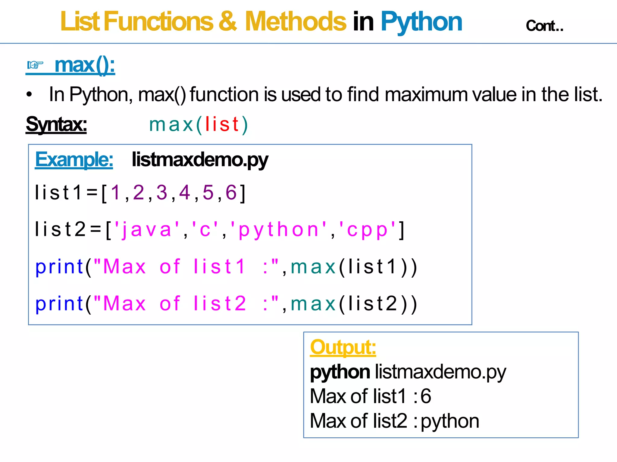 ListFunctions& Methods in Python Cont..
☞ max():
• In Python, max() function is used to find maximum value in the list.
Syntax: max(list)
Example: listmaxdemo.py
list1=[ 1,2,3,4,5,6]
l i s t 2 = [ ' j a v a ' , ' c ' , ' p y t h o n ' , ' c p p ' ]
print("Max of l i s t 1 : ", m ax( list 1) )
print("Max of l i s t 2 : ", m ax( list 2) )
Output:
python listmaxdemo.py
Max of list1 :6
Max of list2 :python
 