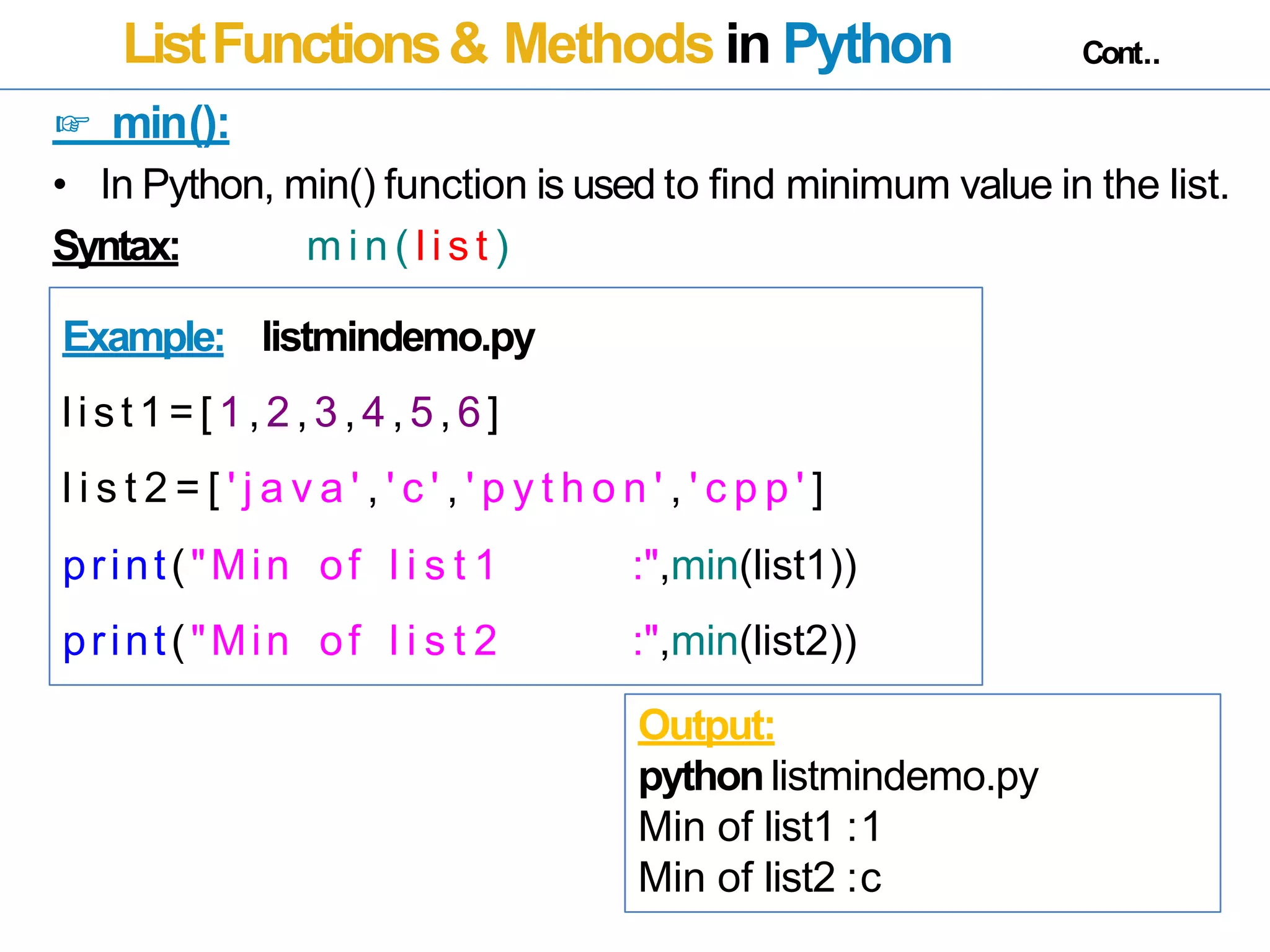 ListFunctions& Methods in Python Cont..
☞ min():
• In Python, min() function is used to find minimum value in the list.
Syntax: m i n ( l i s t )
Example: listmindemo.py
list 1=[ 1,2,3,4,5,6]
l i s t 2 = [ ' j a v a ' , ' c ' , ' p y t h o n ' , ' c p p ' ]
print("Min of l i s t 1 :",min(list1))
print("Min of l i s t 2 :",min(list2))
Output:
pythonlistmindemo.py
Min of list1 :1
Min of list2 :c
 