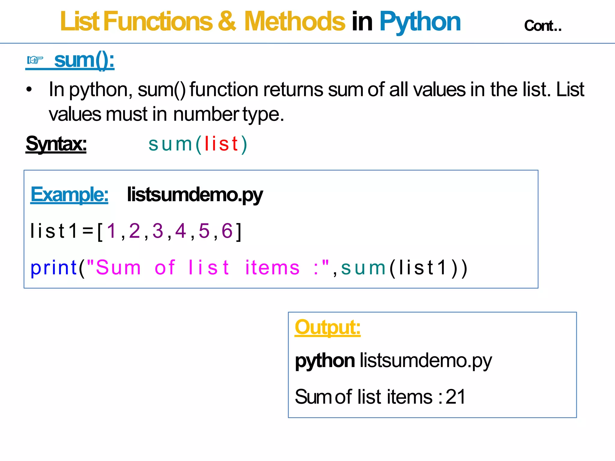ListFunctions& Methods in Python Cont..
☞ sum():
• In python, sum() function returns sum of all values in the list. List
values must in numbertype.
Syntax: sum(list)
Example: listsumdemo.py
list 1=[ 1,2,3,4,5,6]
print("Sum of l i s t items : ", sum ( list 1) )
Output:
python listsumdemo.py
Sumof list items :21
 
