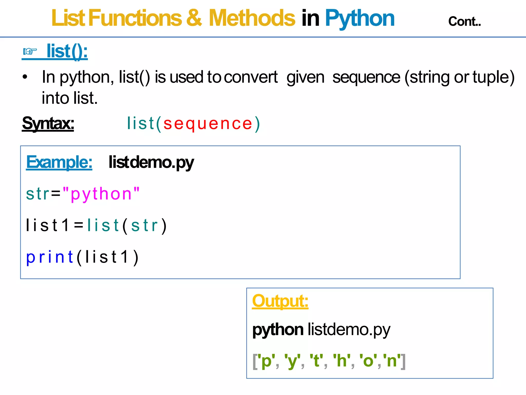 ListFunctions& Methods in Python Cont..
☞ list():
• In python, list() is used toconvert
into list.
given sequence (string or tuple)
Syntax: list(sequence)
Example: listdemo.py
str="python"
l i s t 1 = l i s t ( s t r )
p r i n t ( l i s t 1 )
Output:
python listdemo.py
['p', 'y', 't', 'h', 'o','n']
 