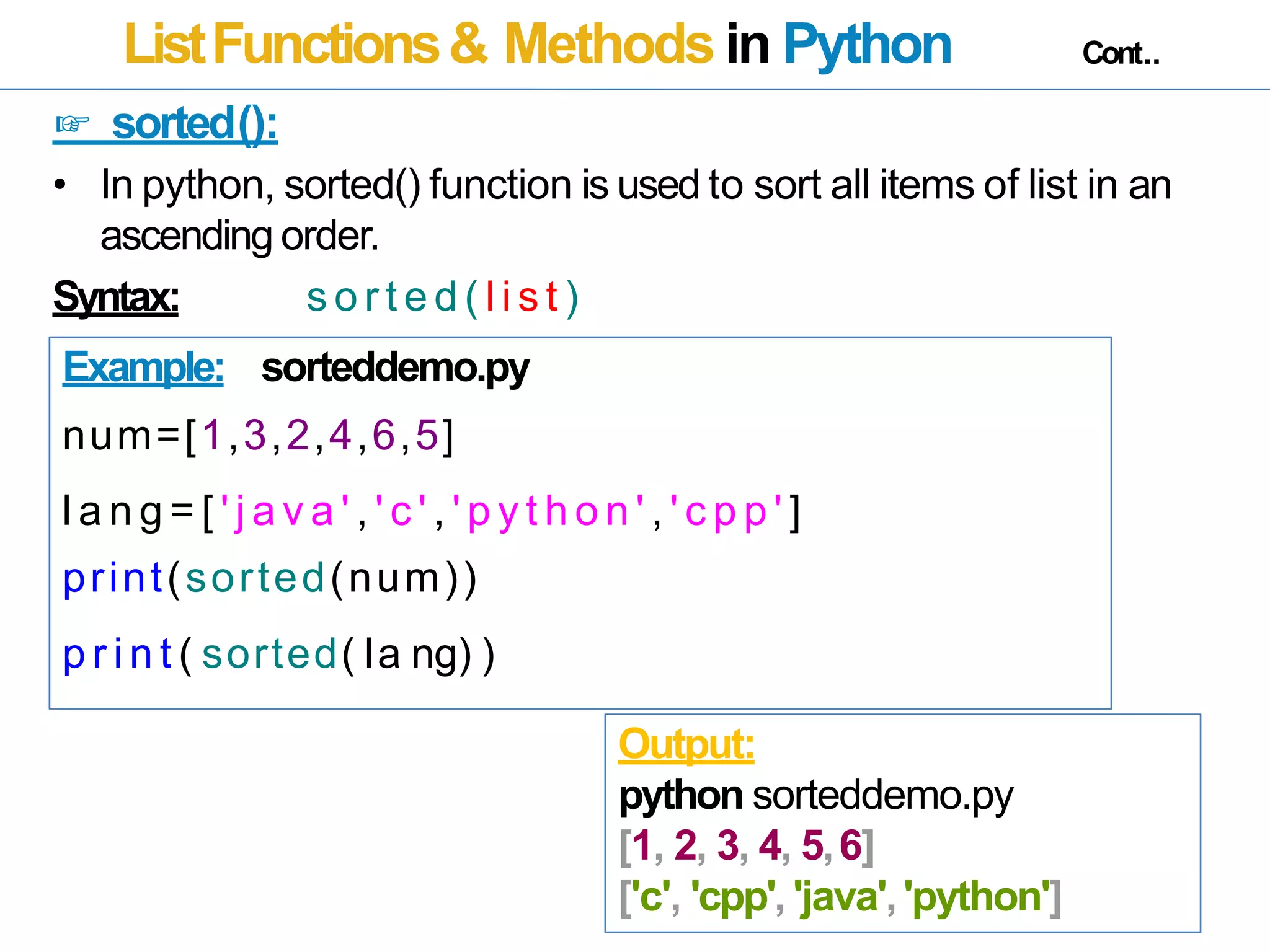 ListFunctions& Methods in Python Cont..
☞ sorted():
• In python, sorted() function is used to sort all items of list in an
ascending order.
Syntax: s o r t e d ( l i s t )
Example: sorteddemo.py
num=[1,3,2,4,6,5]
l a n g = [ ' j a v a ' , ' c ' , ' p y t h o n ' , ' c p p ' ]
print(sorted(num))
p r i n t ( sorted( la ng) )
Output:
python sorteddemo.py
[1, 2, 3, 4, 5,6]
['c', 'cpp', 'java','python']
 