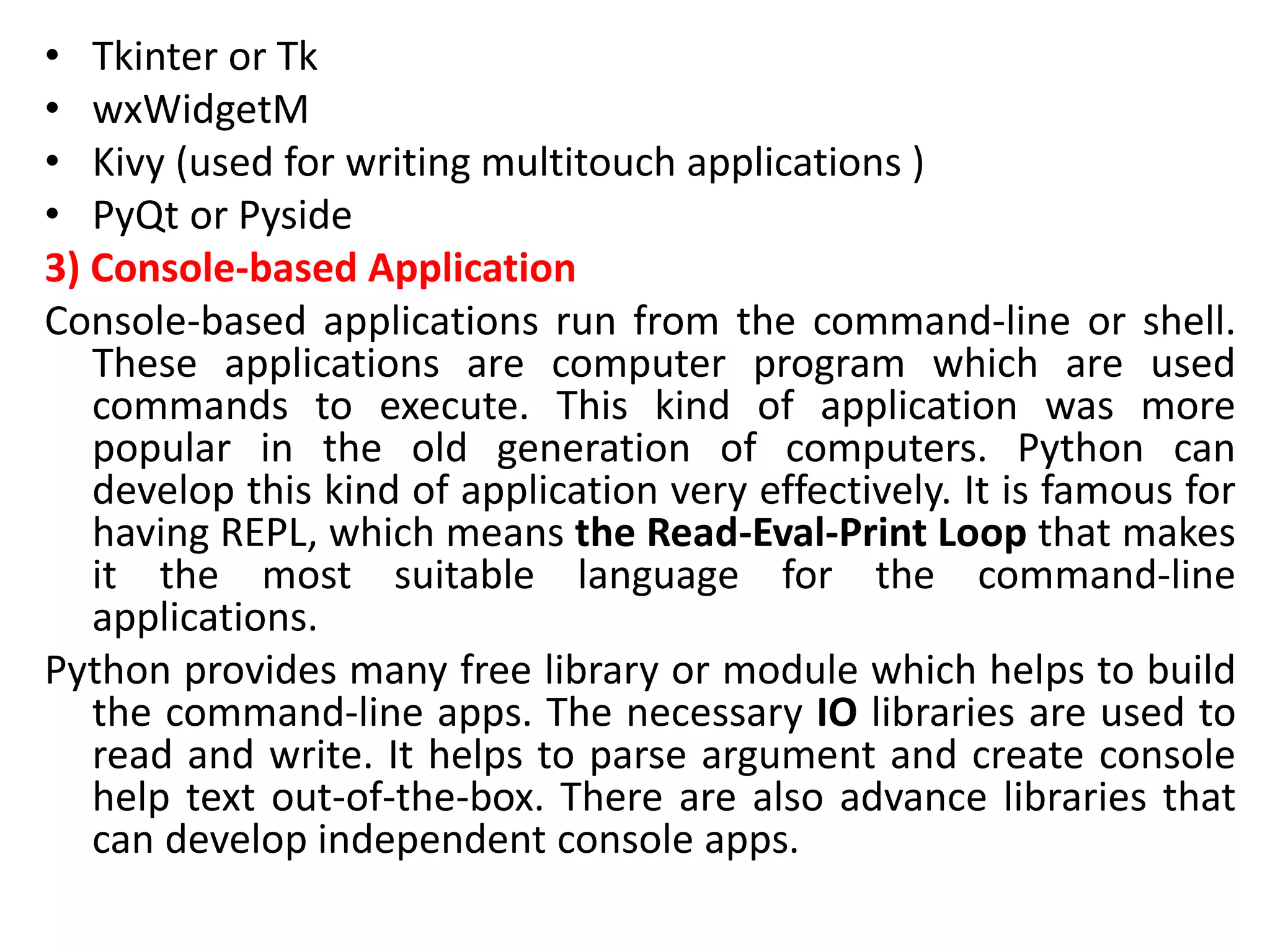 • Tkinter or Tk
• wxWidgetM
• Kivy (used for writing multitouch applications )
• PyQt or Pyside
3) Console-based Application
Console-based applications run from the command-line or shell.
These applications are computer program which are used
commands to execute. This kind of application was more
popular in the old generation of computers. Python can
develop this kind of application very effectively. It is famous for
having REPL, which means the Read-Eval-Print Loop that makes
it the most suitable language for the command-line
applications.
Python provides many free library or module which helps to build
the command-line apps. The necessary IO libraries are used to
read and write. It helps to parse argument and create console
help text out-of-the-box. There are also advance libraries that
can develop independent console apps.
 