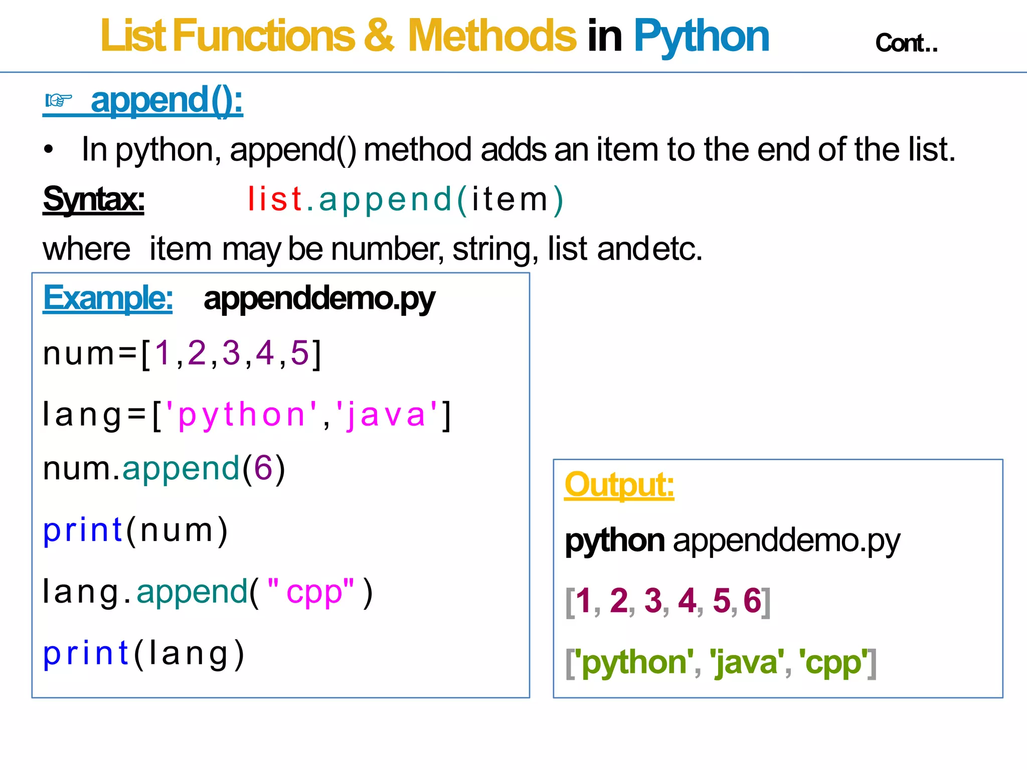 ListFunctions& Methods in Python Cont..
☞ append():
• In python, append() method adds an item to the end of the list.
Syntax: list.append(item)
where item may be number, string, list andetc.
Example: appenddemo.py
num=[1,2,3,4,5]
lang=[ 'python' ,'java']
num.append(6)
print(num)
lang.append( " cpp" )
print(lang)
Output:
python appenddemo.py
[1, 2, 3, 4, 5,6]
['python', 'java','cpp']
 