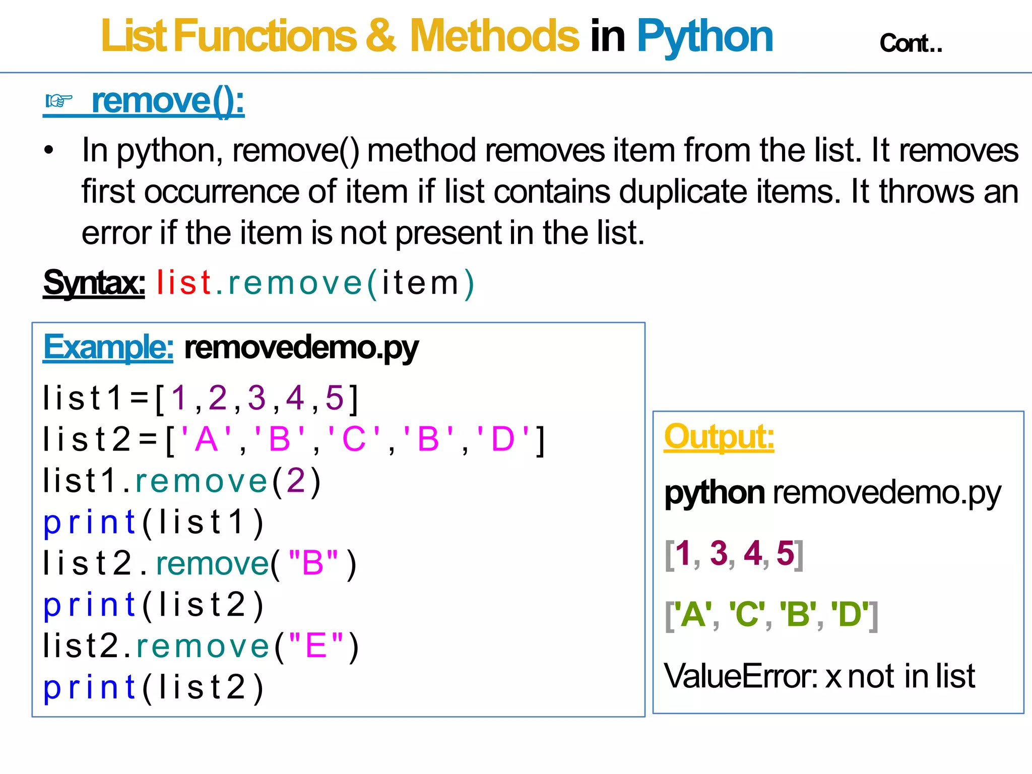 ListFunctions& Methods in Python Cont..
☞ remove():
• In python, remove() method removes item from the list. It removes
first occurrence of item if list contains duplicate items. It throws an
error if the item is not present in the list.
Syntax: list.remove(item)
Example: removedemo.py
list 1=[ 1,2,3,4,5]
l i s t 2 = [ ' A ' , ' B ' , ' C ' , ' B ' , ' D ' ]
list1.remove(2)
p r i n t ( l i s t 1 )
l i s t 2 . remove( "B" )
p r i n t ( l i s t 2 )
list2.remove("E")
p r i n t ( l i s t 2 )
Output:
python removedemo.py
[1, 3, 4,5]
['A', 'C', 'B','D']
ValueError: xnot in list
 