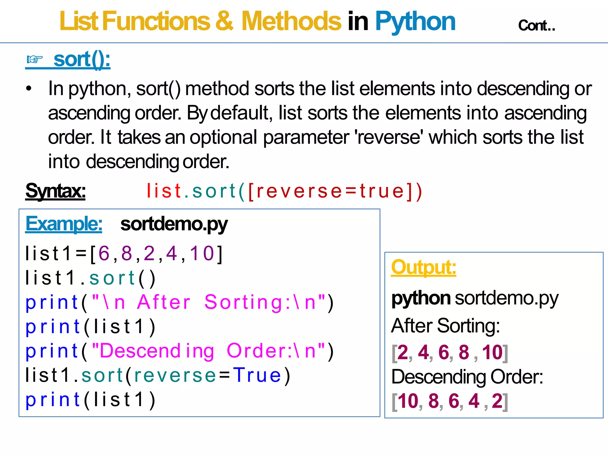 ListFunctions& Methods in Python Cont..
☞ sort():
• In python, sort() method sorts the list elements into descending or
ascending order. Bydefault, list sorts the elements into ascending
order. It takes an optional parameter 'reverse' which sorts the list
into descendingorder.
Syntax: list . sor t( [reverse=tr ue])
Example: sortdemo.py
list1=[6,8,2,4,10]
l i s t 1 . s o r t ( )
p r i n t ( "  n After Sorting: n")
p r i n t ( l i s t 1 )
p r i n t ( "Descend ing Order: n")
list1.sort(reverse=True)
p r i n t ( l i s t 1 )
Output:
pythonsortdemo.py
After Sorting:
[2, 4, 6, 8 ,10]
Descending Order:
[10, 8, 6, 4 ,2]
 