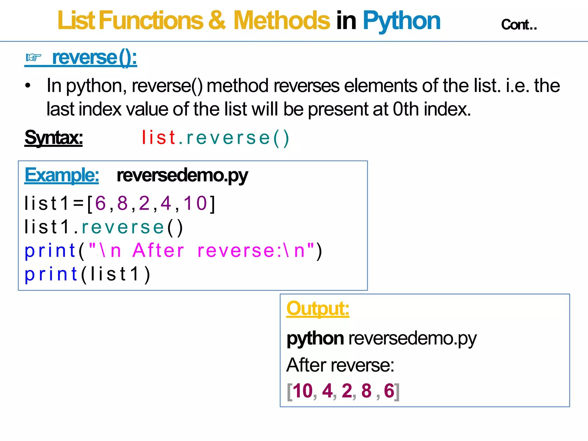 ListFunctions& Methods in Python Cont..
☞ reverse():
• In python, reverse() method reverses elements of the list. i.e. the
last index value of the list will be present at 0th index.
Syntax: l i s t . r e v e r s e ( )
Example: reversedemo.py
list1=[6,8,2,4,10]
list1. reverse()
p r i n t ( "  n After reverse: n")
p r i n t ( l i s t 1 )
Output:
python reversedemo.py
After reverse:
[10, 4, 2, 8 ,6]
 
