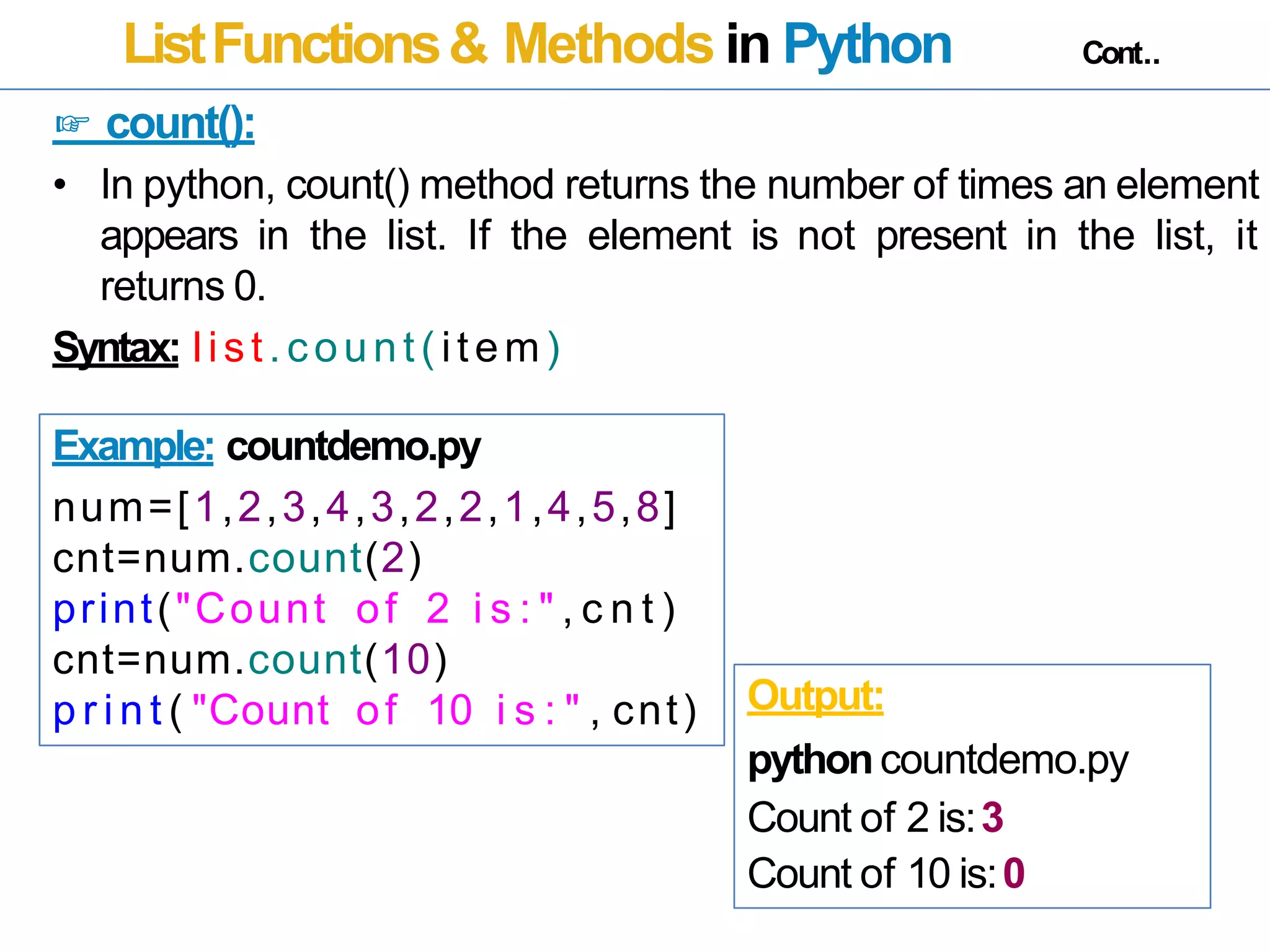 ListFunctions& Methods in Python Cont..
☞ count():
• In python, count() method returns the number of times an element
appears in the list. If the element is not present in the list, it
returns 0.
Syntax: list.count( item)
Example: countdemo.py
num=[1,2,3,4,3,2,2,1,4,5,8]
cnt=num.count(2)
print("Count of 2 i s : " , c n t )
cnt=num.count(10)
p r i n t ( "Count of 10 i s : " , cnt) Output:
pythoncountdemo.py
Count of 2 is:3
Count of 10 is:0
 