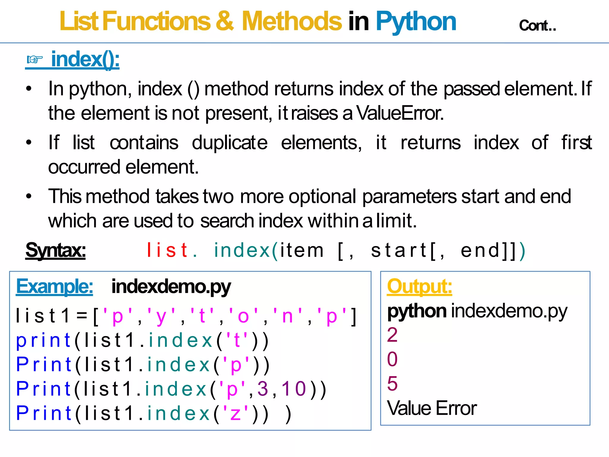 ListFunctions& Methods in Python Cont..
☞ index():
• In python, index () method returns index of the passedelement.If
the element is not present, itraises aValueError.
• If list contains duplicate elements, it returns index of first
occurred element.
• Thismethod takes two more optional parameters start and end
which are used to search index withinalimit.
Syntax: l i s t . index(item [ , s t a r t [ , end]])
Example: indexdemo.py
l i s t 1 = [ ' p ' , ' y ' , ' t ' , ' o ' , ' n ' , ' p ' ]
p r i n t ( l i s t 1 . i n d e x ( ' t ' ) )
P r i n t ( l i s t 1 . i n d e x ( ' p ' ) )
P r i n t ( l i s t 1 . i n d e x ( ' p ' , 3 , 1 0 ) )
P r i n t ( l i s t 1 . i n d e x ( ' z ' ) ) )
Output:
python indexdemo.py
2
0
5
Value Error
 