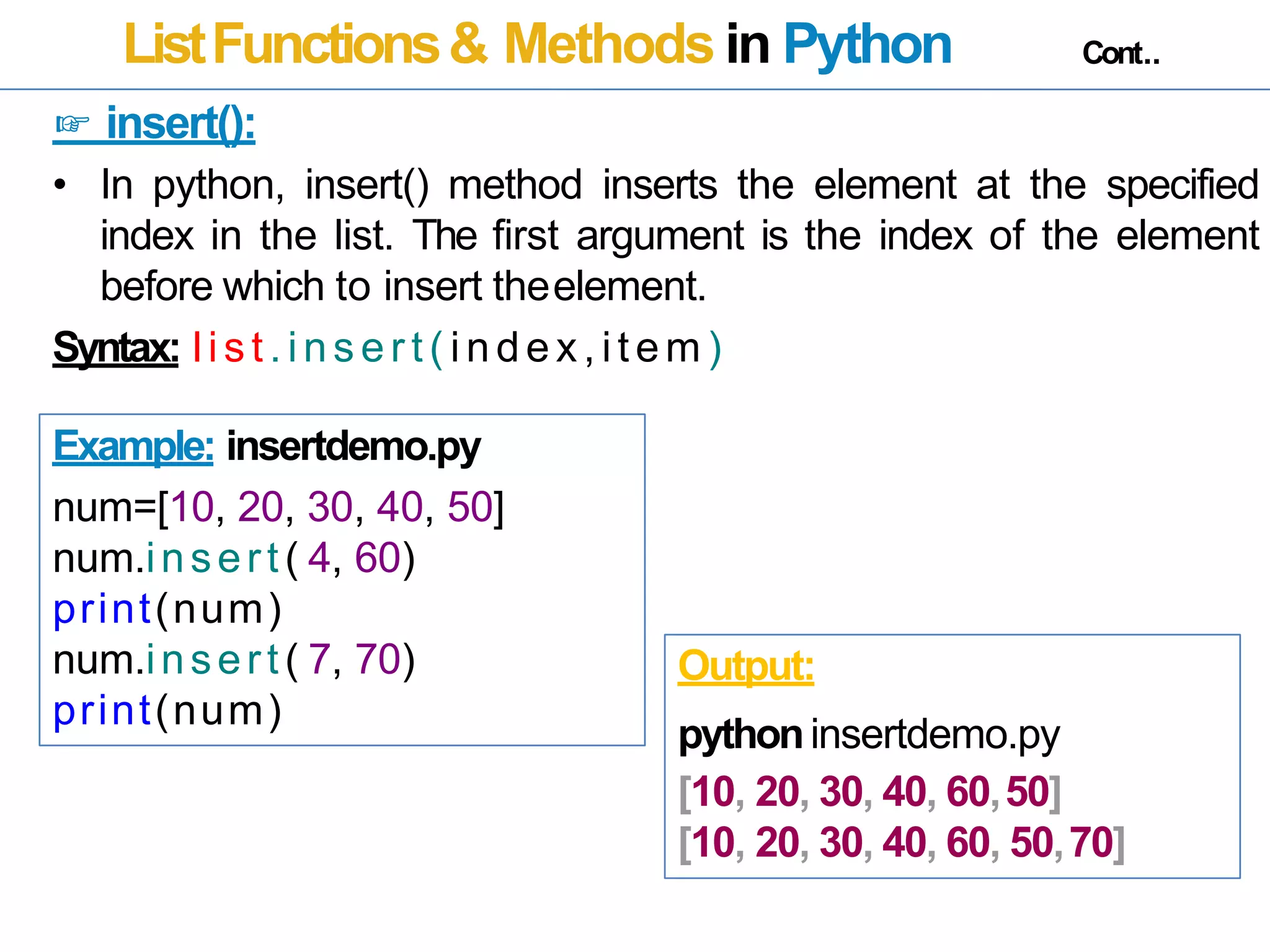 ListFunctions& Methods in Python Cont..
☞ insert():
• In python, insert() method inserts the element at the specified
index in the list. The first argument is the index of the element
before which to insert theelement.
Syntax: list . ins er t ( i n de x, it em )
Example: insertdemo.py
num=[10, 20, 30, 40, 50]
num.insert( 4, 60)
print(num)
num.insert( 7, 70)
print(num)
Output:
pythoninsertdemo.py
[10, 20, 30, 40, 60,50]
[10, 20, 30, 40, 60, 50,70]
 