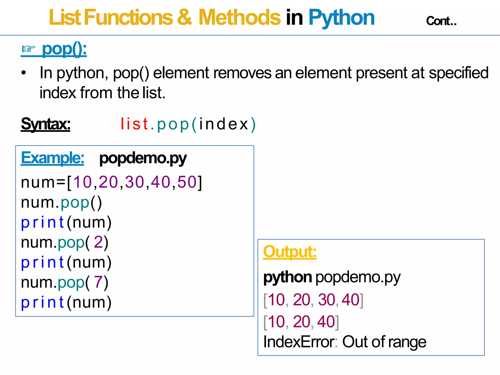 ListFunctions& Methods in Python Cont..
☞ pop():
• In python, pop() element removes an element present at specified
index from thelist.
Syntax: list.pop(index)
Example: popdemo.py
num=[10,20,30,40,50]
num.pop()
p r i n t (num)
num.pop( 2)
p r i n t (num)
num.pop( 7)
p r i n t (num)
Output:
pythonpopdemo.py
[10, 20, 30,40]
[10, 20, 40]
IndexError: Out of range
 