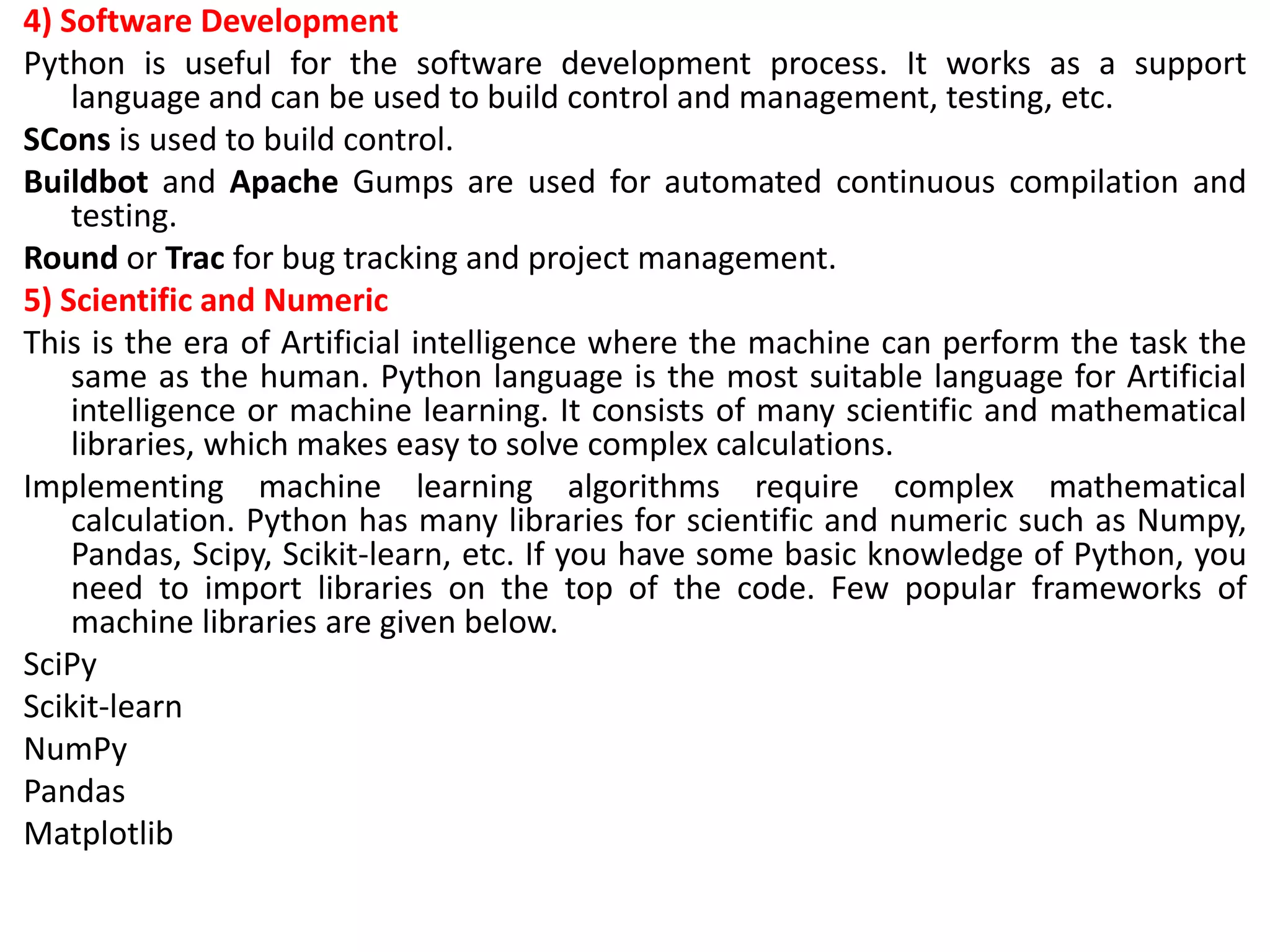 4) Software Development
Python is useful for the software development process. It works as a support
language and can be used to build control and management, testing, etc.
SCons is used to build control.
Buildbot and Apache Gumps are used for automated continuous compilation and
testing.
Round or Trac for bug tracking and project management.
5) Scientific and Numeric
This is the era of Artificial intelligence where the machine can perform the task the
same as the human. Python language is the most suitable language for Artificial
intelligence or machine learning. It consists of many scientific and mathematical
libraries, which makes easy to solve complex calculations.
Implementing machine learning algorithms require complex mathematical
calculation. Python has many libraries for scientific and numeric such as Numpy,
Pandas, Scipy, Scikit-learn, etc. If you have some basic knowledge of Python, you
need to import libraries on the top of the code. Few popular frameworks of
machine libraries are given below.
SciPy
Scikit-learn
NumPy
Pandas
Matplotlib
 