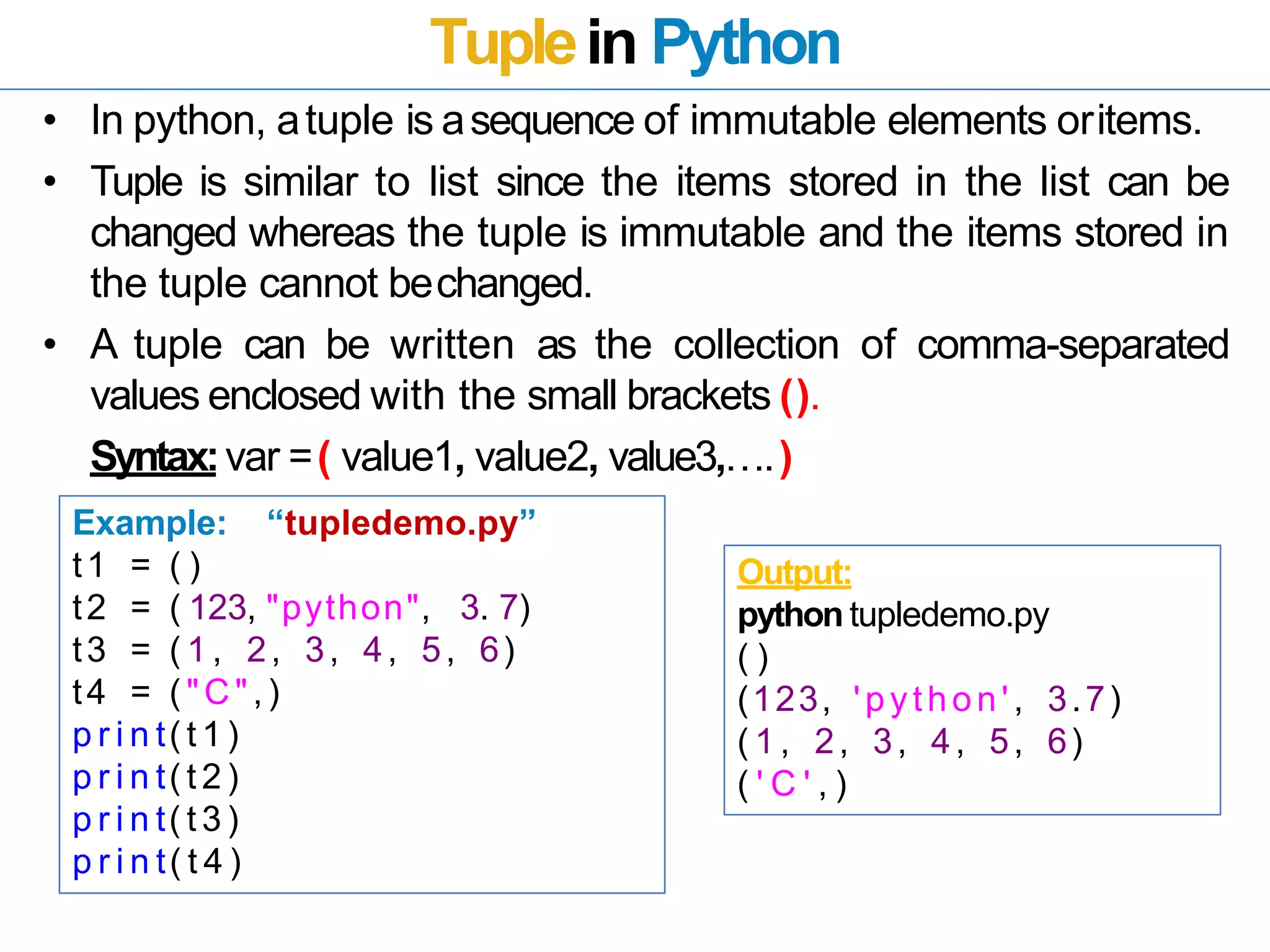 Tuplein Python
• In python, atuple is asequence of immutable elements oritems.
• Tuple is similar to list since the items stored in the list can be
changed whereas the tuple is immutable and the items stored in
the tuple cannot bechanged.
• A tuple can be written as the collection of comma-separated
values enclosed with the small brackets ().
Syntax:var =( value1, value2, value3,….)
Example: “tupledemo.py”
t1 = ( )
t2 = ( 123, "python", 3. 7)
t3 = ( 1 , 2, 3, 4, 5, 6)
t4 = ( "C " ,)
p r i n t( t 1 )
p r i n t( t 2 )
p r i n t( t 3 )
p r i n t( t 4 )
Output:
python tupledemo.py
( )
(123, 'python', 3.7)
( 1 , 2, 3, 4, 5, 6)
( ' C ' , )
 