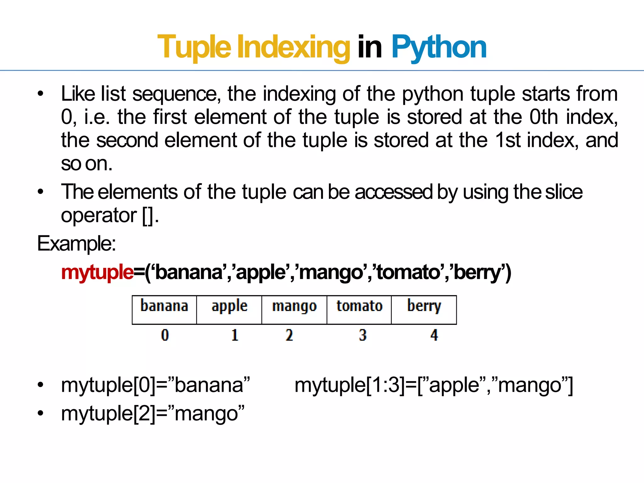 TupleIndexingin Python
• Like list sequence, the indexing of the python tuple starts from
0, i.e. the first element of the tuple is stored at the 0th index,
the second element of the tuple is stored at the 1st index, and
soon.
• Theelements of the tuple canbe accessedby using theslice
operator [].
Example:
mytuple=(‘banana’,’apple’,’mango’,’tomato’,’berry’)
• mytuple[0]=”banana”
• mytuple[2]=”mango”
mytuple[1:3]=[”apple”,”mango”]
 