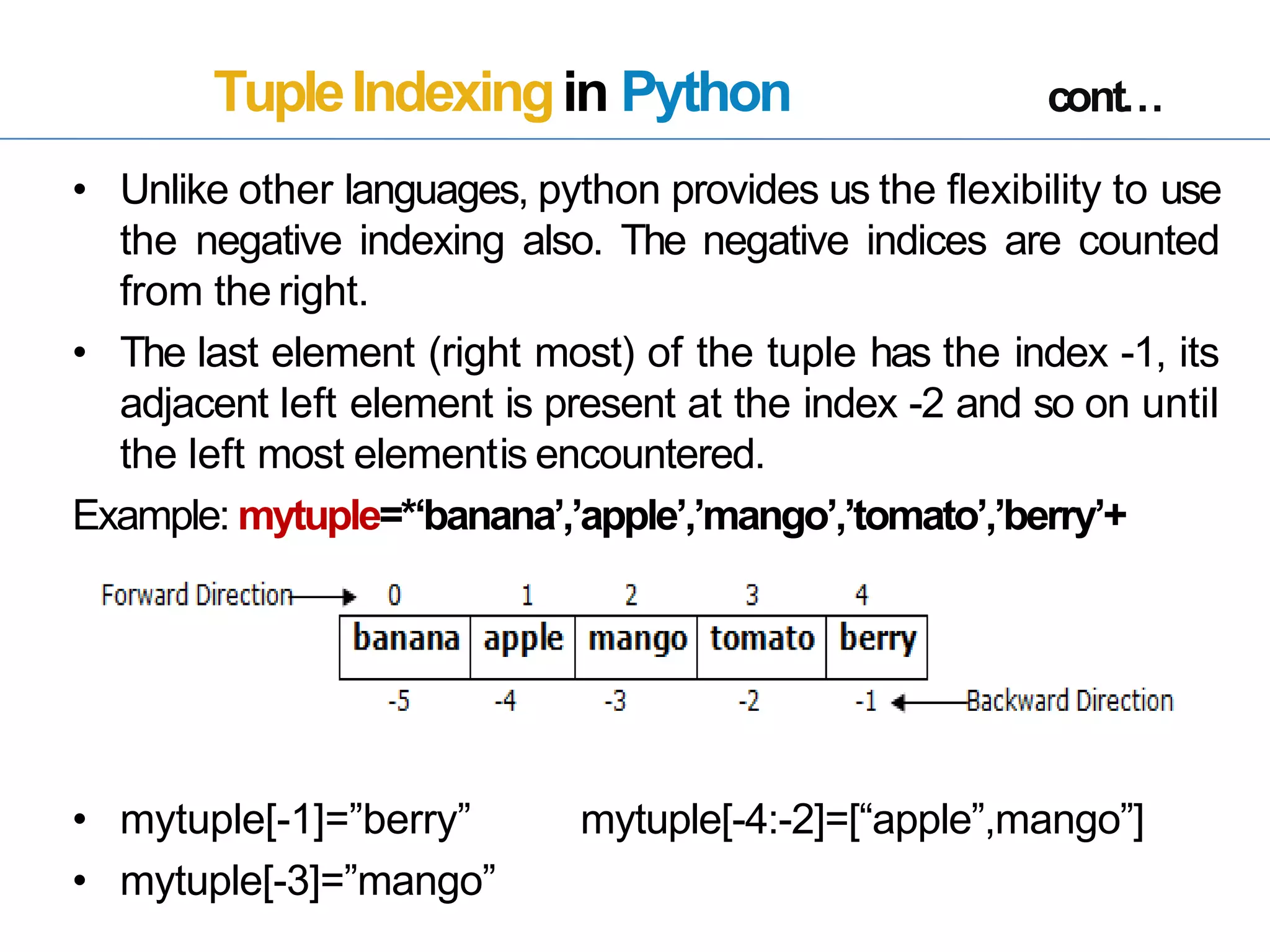 TupleIndexingin Python cont…
• Unlike other languages, python provides us the flexibility to use
the negative indexing also. The negative indices are counted
from the right.
• The last element (right most) of the tuple has the index -1, its
adjacent left element is present at the index -2 and so on until
the left most elementis encountered.
Example: mytuple=*‘banana’,’apple’,’mango’,’tomato’,’berry’+
• mytuple[-1]=”berry”
• mytuple[-3]=”mango”
mytuple[-4:-2]=[“apple”,mango”]
 