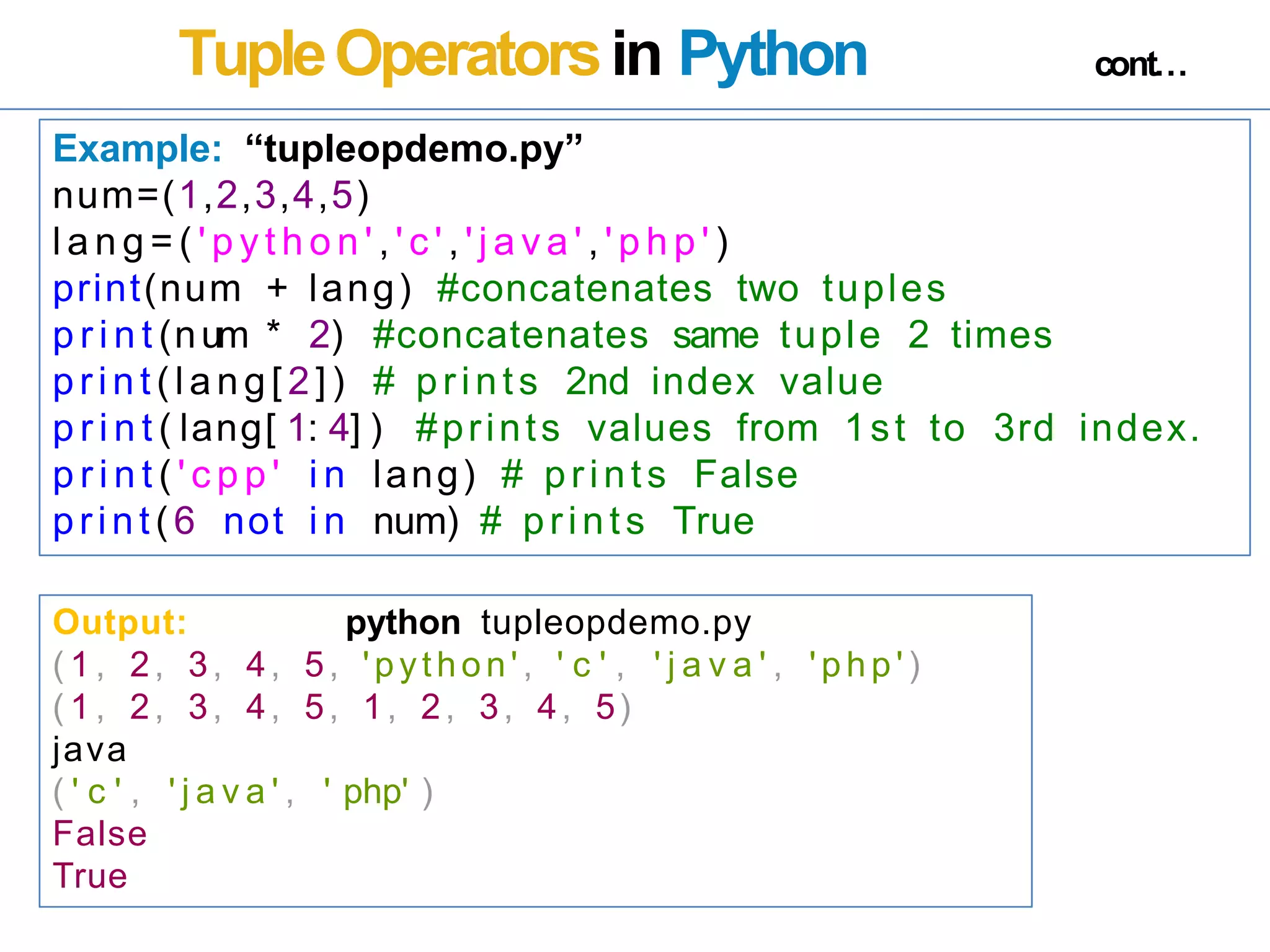 TupleOperatorsin Python cont…
Example: “tupleopdemo.py”
num=(1,2,3,4,5)
l a n g = ( ' p y t h o n ' , ' c ' , ' j a v a ' , ' p h p ' )
print(num + lang) #concatenates two tuples
p r i n t (num * 2) #concatenates same tuple 2 times
print (lang[ 2]) # prints 2nd index value
p r i n t ( lang[ 1: 4] ) #prints values from 1st to 3rd index.
p r i n t ( ' c p p ' i n lang) # prints False
print(6 not i n num) # prints True
Output: python tupleopdemo.py
( 1 , 2, 3, 4, 5, 'python' , ' c ' , ' j a v a ' , ' p h p ' )
( 1 , 2, 3, 4, 5, 1, 2, 3, 4, 5)
java
( ' c ' , ' j a v a ' , ' php' )
False
True
 