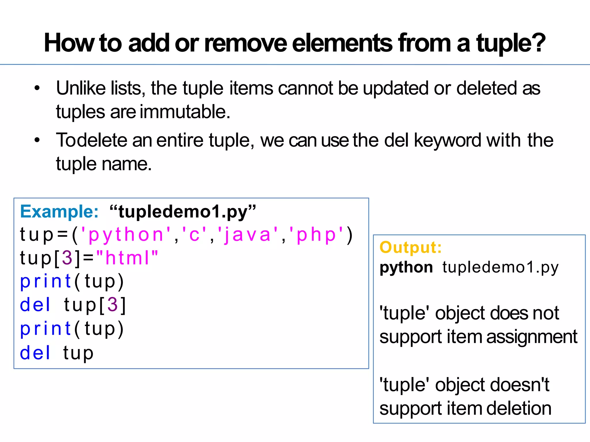 Howto addor removeelements from a tuple?
• Unlike lists, the tuple items cannot be updated or deleted as
tuples areimmutable.
• Todelete an entire tuple, we can usethe del keyword with the
tuple name.
Example: “tupledemo1.py”
t u p = ( ' p y t h o n ' , ' c ' , ' j a v a ' , ' p h p ' )
tup[3]="html"
p r i n t ( tup)
del tup[3]
p r i n t ( tup)
del tup
Output:
python tupledemo1.py
'tuple' object does not
support item assignment
'tuple' object doesn't
support item deletion
 