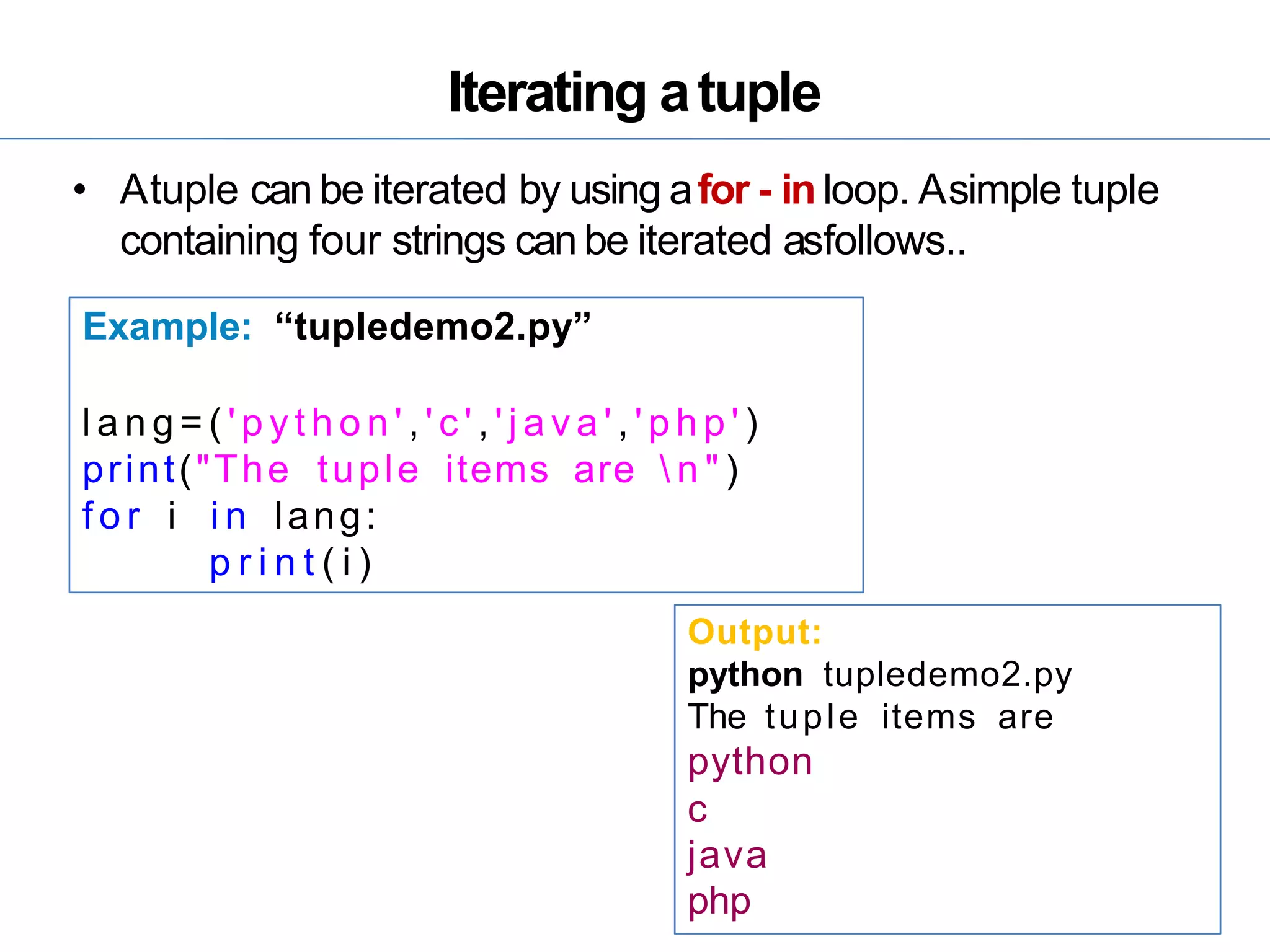 Iterating atuple
• Atuple can be iterated by using afor - in loop. Asimple tuple
containing four strings can be iterated asfollows..
Example: “tupledemo2.py”
l a n g = ( ' p y t h o n ' , ' c ' , ' j a v a ' , ' p h p ' )
print("The tuple items are  n " )
f o r i i n lang:
p r i n t ( i )
Output:
python tupledemo2.py
The tuple items are
python
c
java
php
 