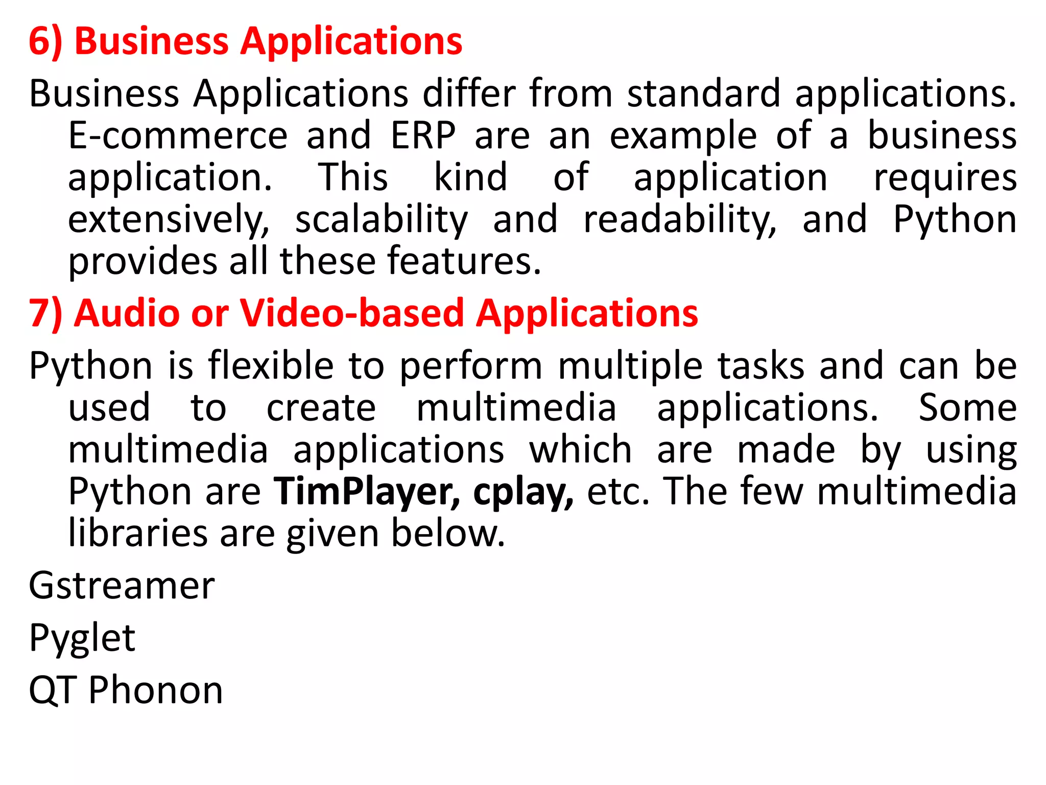 6) Business Applications
Business Applications differ from standard applications.
E-commerce and ERP are an example of a business
application. This kind of application requires
extensively, scalability and readability, and Python
provides all these features.
7) Audio or Video-based Applications
Python is flexible to perform multiple tasks and can be
used to create multimedia applications. Some
multimedia applications which are made by using
Python are TimPlayer, cplay, etc. The few multimedia
libraries are given below.
Gstreamer
Pyglet
QT Phonon
 