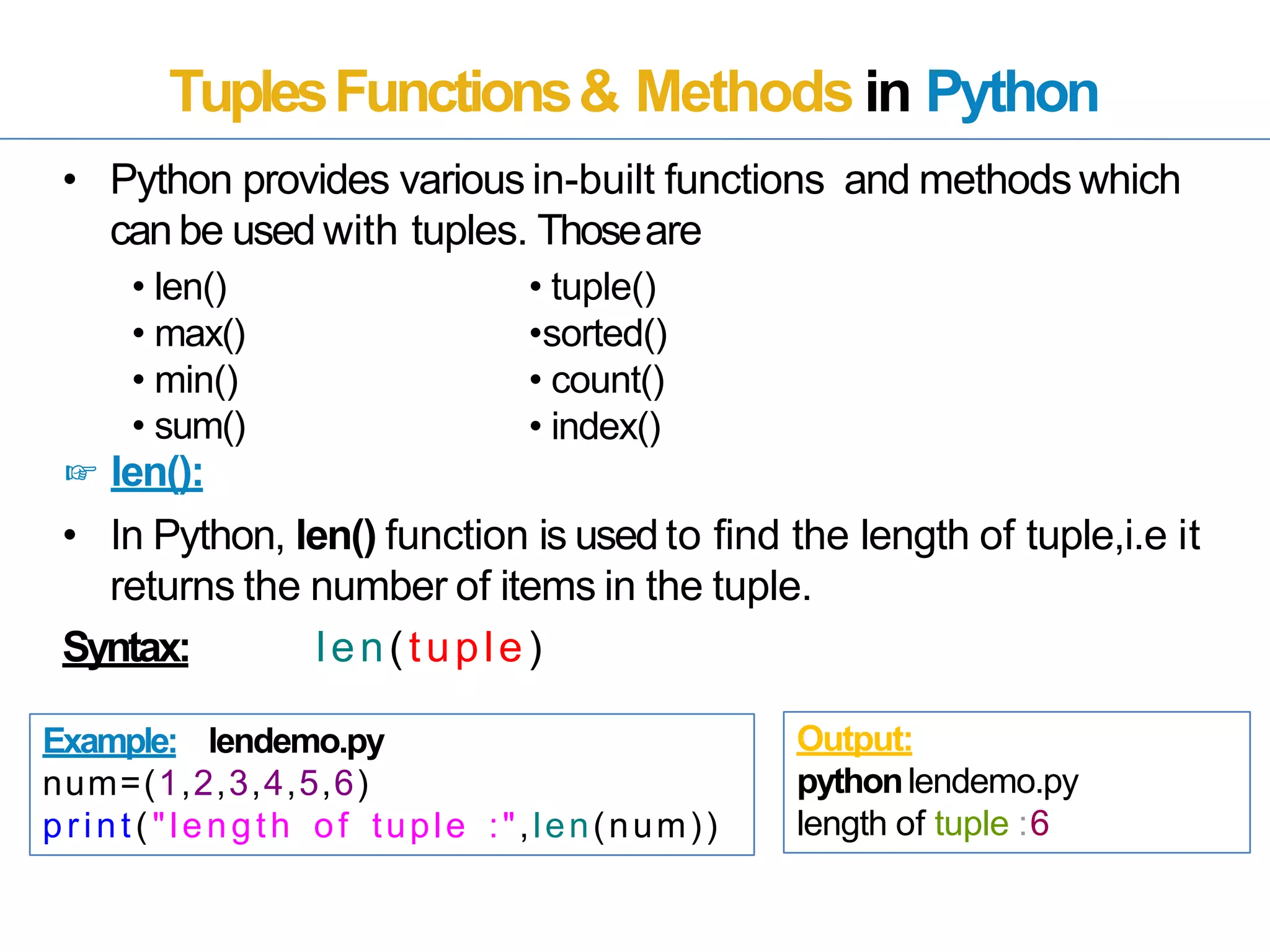 TuplesFunctions& Methods in Python
• Python provides various in-built functions and methods which
canbe used with tuples. Thoseare
• len()
• max()
• min()
• sum()
☞ len():
• In Python, len() function is used to find the length of tuple,i.e it
returns the number of items in the tuple.
Syntax: len(tuple)
Example: lendemo.py
num=(1,2,3,4,5,6)
print("length of tuple :",len(num))
Output:
pythonlendemo.py
length of tuple :6
• tuple()
•sorted()
• count()
• index()
 