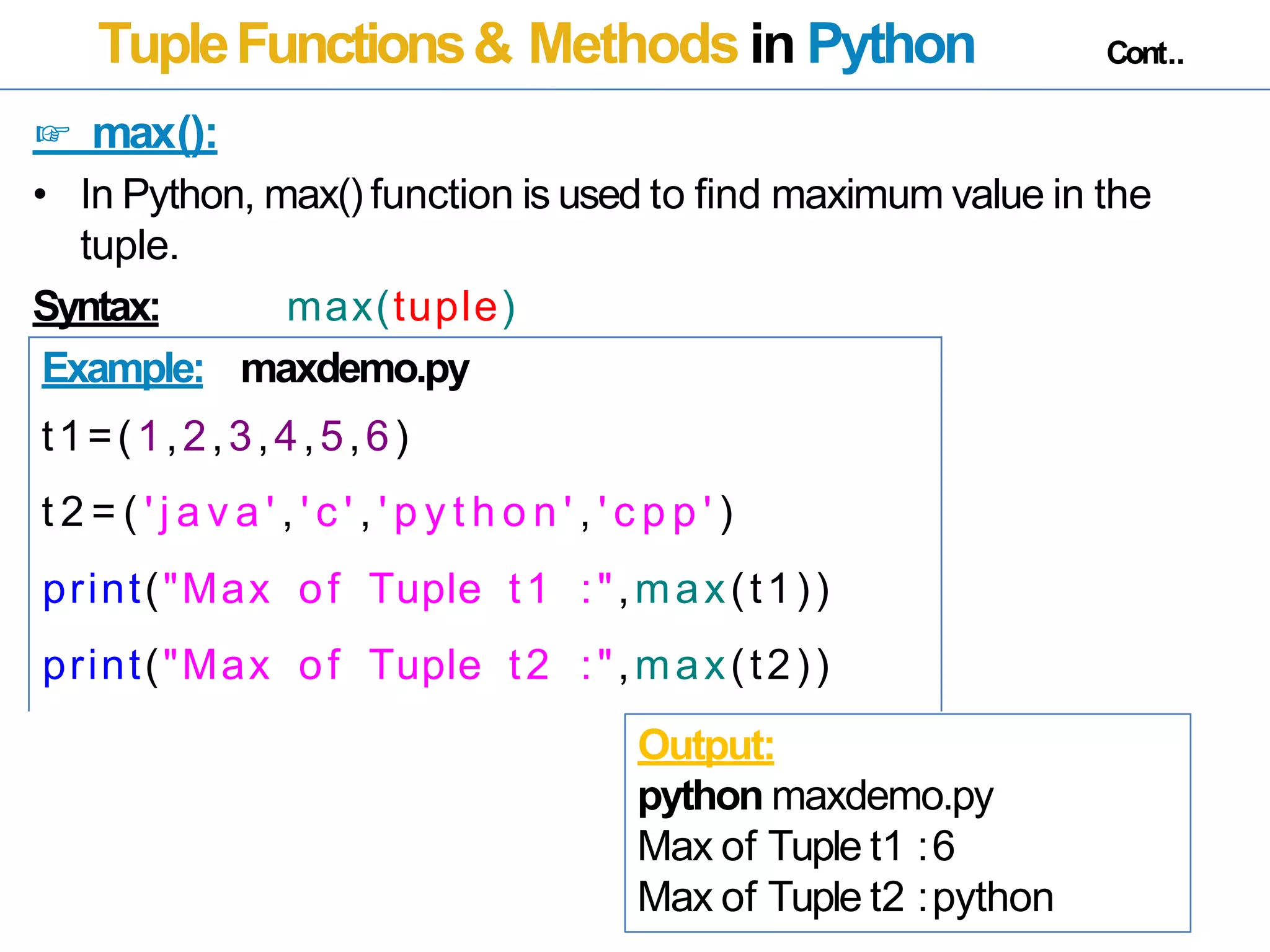 TupleFunctions& Methods in Python Cont..
☞ max():
• In Python, max() function is used to find maximum value in the
tuple.
Syntax: max(tuple)
Example: maxdemo.py
t1=(1,2,3,4,5,6)
t 2 = ( ' j a v a ' , ' c ' , ' p y t h o n ' , ' c p p ' )
print("Max of Tuple t1 :",max(t1))
print("Max of Tuple t2 :",max(t2))
Output:
python maxdemo.py
Max of Tuple t1 :6
Max of Tuple t2 :python
 