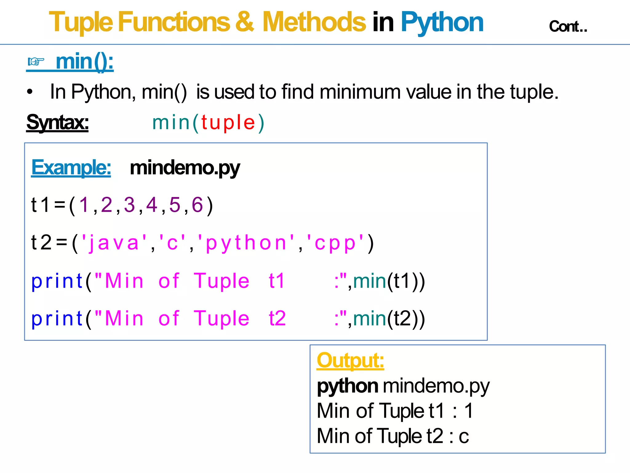 TupleFunctions& Methods in Python Cont..
☞ min():
• In Python, min() is used to find minimum value in the tuple.
Syntax: min(tuple)
Example: mindemo.py
t1=(1,2,3,4,5,6)
t 2 = ( ' j a v a ' , ' c ' , ' p y t h o n ' , ' c p p ' )
print("Min of Tuple t1 :",min(t1))
print("Min of Tuple t2 :",min(t2))
Output:
pythonmindemo.py
Min of Tuple t1 : 1
Min of Tuple t2 : c
 