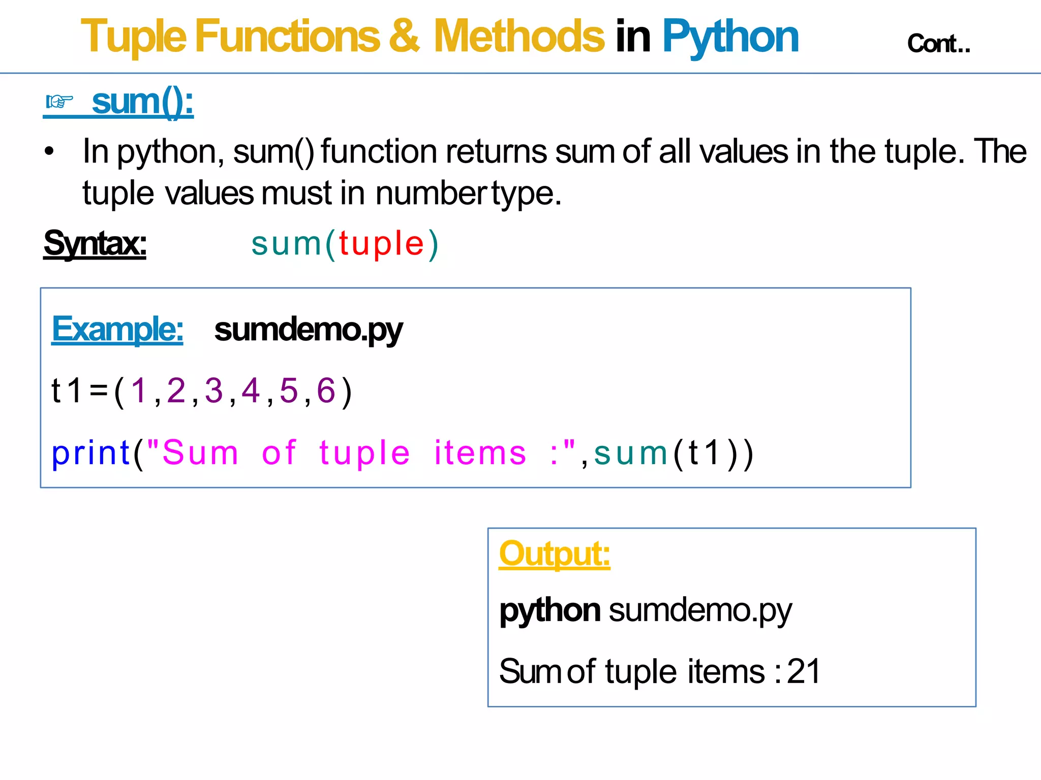 TupleFunctions& Methods in Python Cont..
☞ sum():
• In python, sum() function returns sum of all values in the tuple. The
tuple values must in numbertype.
Syntax: sum(tuple)
Example: sumdemo.py
t1=(1,2,3,4,5,6)
print("Sum of tuple items :",sum(t1))
Output:
python sumdemo.py
Sumof tuple items :21
 