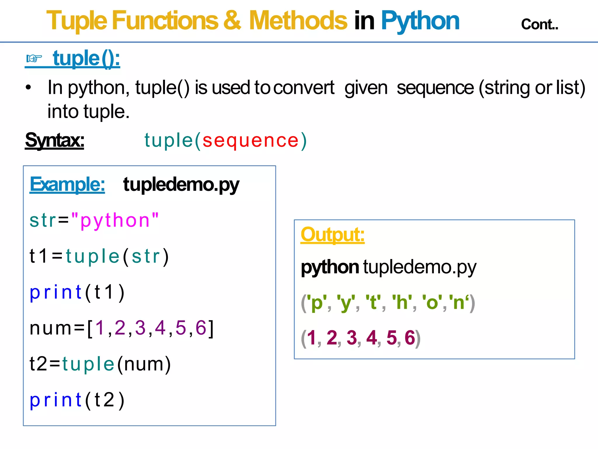 TupleFunctions& Methods in Python Cont..
☞ tuple():
• In python, tuple() is used toconvert
into tuple.
given sequence (string or list)
Syntax: tuple(sequence)
Example: tupledemo.py
str="python"
t1=tuple(str)
p r i n t ( t 1 )
num=[1,2,3,4,5,6]
t2=tuple(num)
p r i n t ( t 2 )
Output:
pythontupledemo.py
('p', 'y', 't', 'h', 'o','n‘)
(1, 2, 3, 4, 5,6)
 
