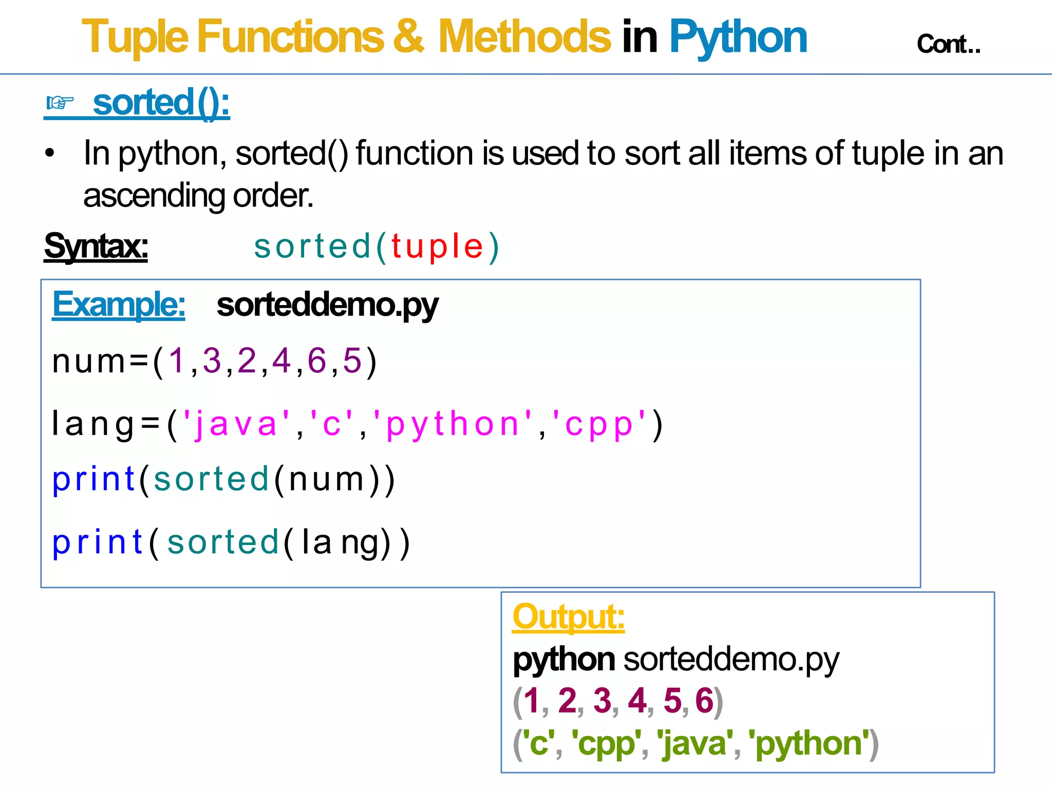 TupleFunctions& Methods in Python Cont..
☞ sorted():
• In python, sorted() function is used to sort all items of tuple in an
ascending order.
Syntax: sorted(tuple)
Example: sorteddemo.py
num=(1,3,2,4,6,5)
l a n g = ( ' j a v a ' , ' c ' , ' p y t h o n ' , ' c p p ' )
print(sorted(num))
p r i n t ( sorted( la ng) )
Output:
python sorteddemo.py
(1, 2, 3, 4, 5,6)
('c', 'cpp', 'java', 'python')
 