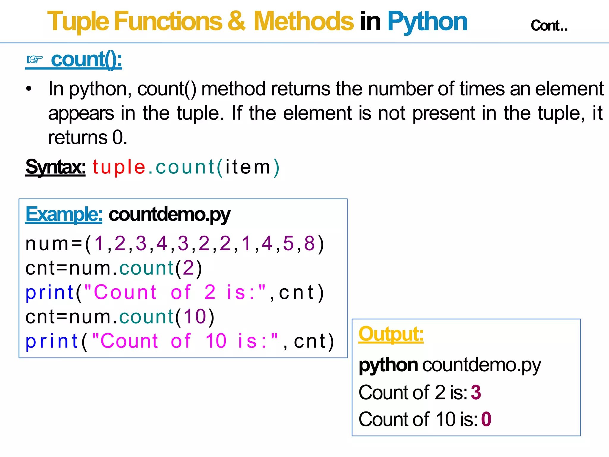 TupleFunctions& Methods in Python Cont..
☞ count():
• In python, count() method returns the number of times an element
appears in the tuple. If the element is not present in the tuple, it
returns 0.
Syntax: tuple.count(item)
Example: countdemo.py
num=(1,2,3,4,3,2,2,1,4,5,8)
cnt=num.count(2)
print("Count of 2 i s : " , c n t )
cnt=num.count(10)
p r i n t ( "Count of 10 i s : " , cnt) Output:
pythoncountdemo.py
Count of 2 is:3
Count of 10 is:0
 