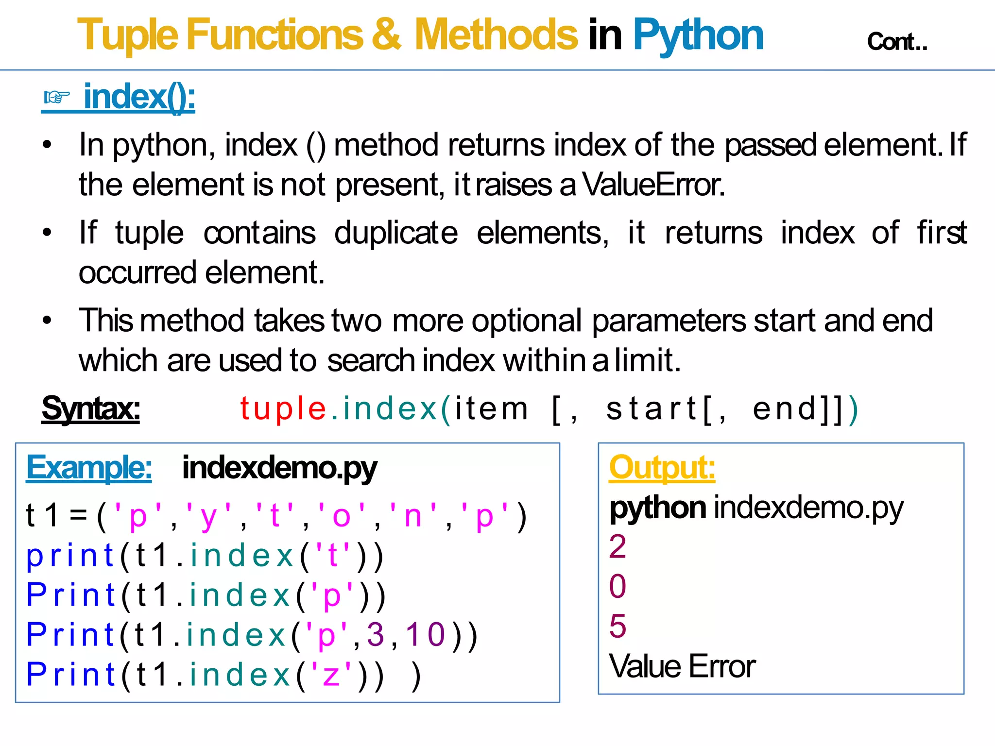 TupleFunctions& Methods in Python Cont..
☞ index():
• In python, index () method returns index of the passedelement.If
the element is not present, itraises aValueError.
• If tuple contains duplicate elements, it returns index of first
occurred element.
• Thismethod takes two more optional parameters start and end
which are used to search index withinalimit.
Syntax: tuple.index(item [ , s t a r t [ , end]])
Example: indexdemo.py
t 1 = ( ' p ' , ' y ' , ' t ' , ' o ' , ' n ' , ' p ' )
p r i n t ( t 1 . i n d e x ( ' t ' ) )
P r i n t ( t 1 . i n d e x ( ' p ' ) )
Pr int ( t1.index( 'p' , 3,10))
P r i n t ( t 1 . i n d e x ( ' z ' ) ) )
Output:
python indexdemo.py
2
0
5
Value Error
 