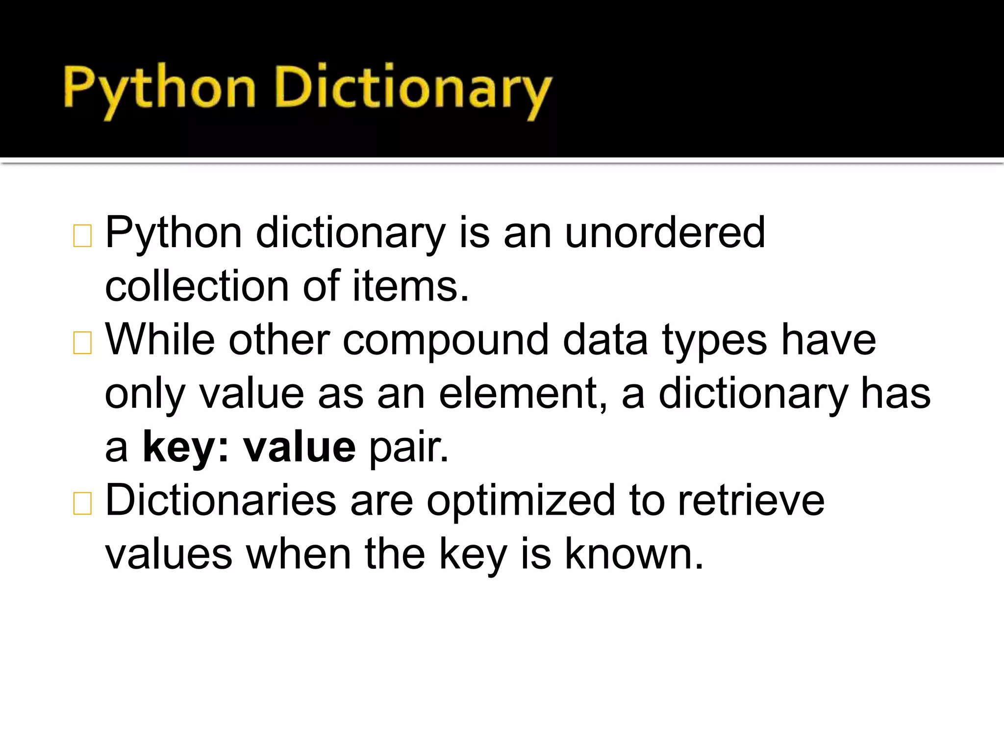 Python dictionary is an unordered
collection of items.
While other compound data types have
only value as an element, a dictionary has
a key: value pair.
Dictionaries are optimized to retrieve
values when the key is known.
 