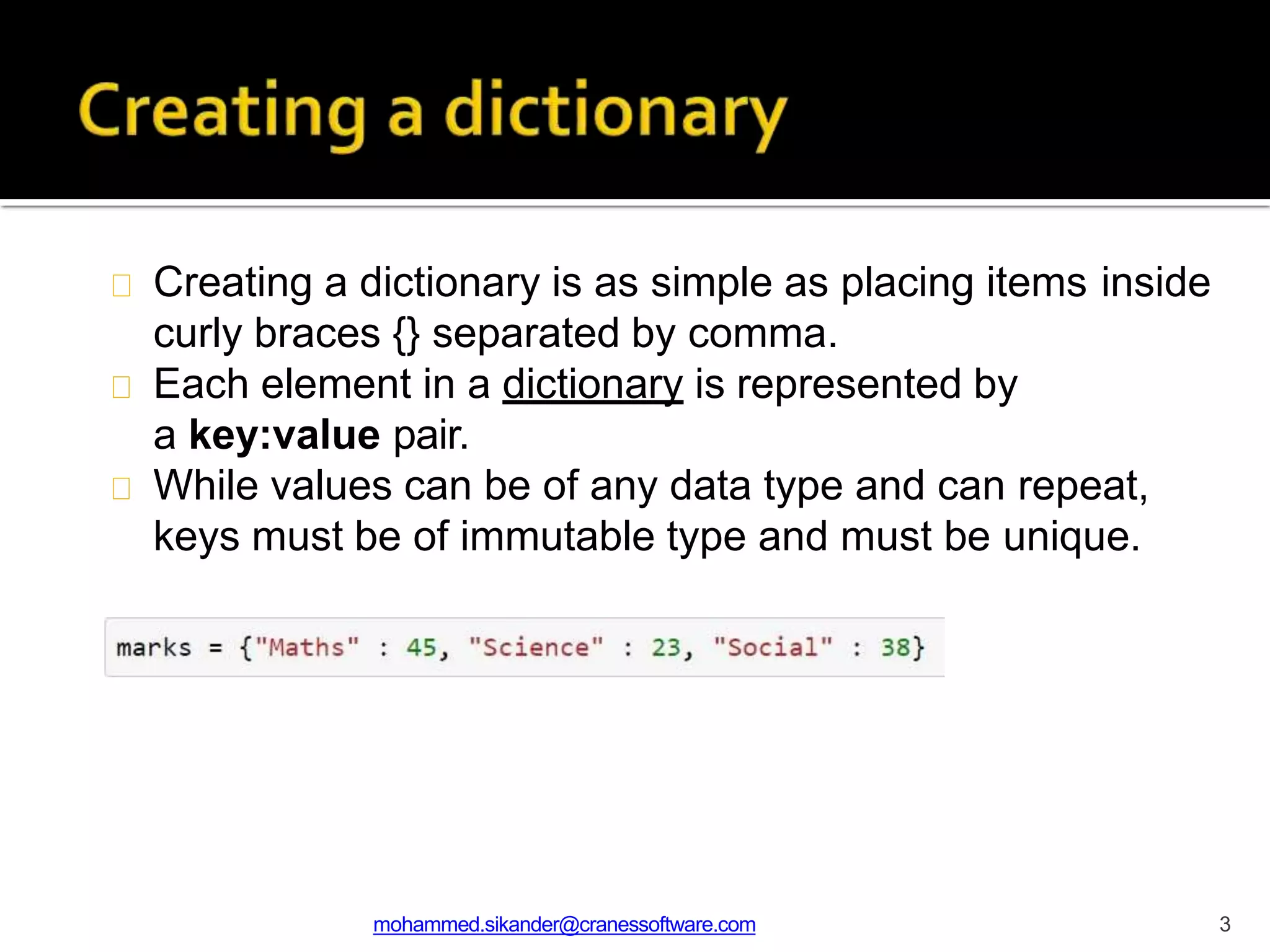 Creating a dictionary is as simple as placing items inside
curly braces {} separated by comma.
Each element in a dictionary is represented by
a key:value pair.
While values can be of any data type and can repeat,
keys must be of immutable type and must be unique.
mohammed.sikander@cranessoftware.com 3
 
